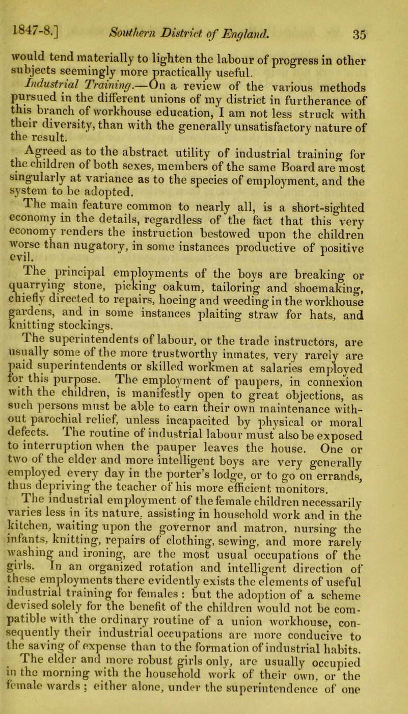 would tend materially to lighten the labour of progress in other subjects seemingly more practically useful. Industrial Training.—On a review of the various methods pursued in the different unions of my district in furtherance of this branch of workhouse education, I am not less struck with their diversity, than with the generally unsatisfactory nature of the result. Agreed as to the abstract utility of industrial training for the children of both sexes, members of the same Board are most singularly at variance as to the species of employment, and the system to be adopted. The main feature common to nearly all, is a short-sighted economy in the details, regardless of the fact that this very economy renders the instruction bestowed upon the children worse than nugatory, in some instances productive of positive evil. r The principal employments of the boys are breaking or quarrying stone, picking oakum, tailoring and shoemaking, chiefly directed to repairs, hoeing and weeding in the workhouse gardens, and in some instances plaiting straw for hats, and knitting stockings. The superintendents of labour, or the trade instructors, are usually some of the more trustworthy inmates, very rarely are paid superintendents or skilled workmen at salaries employed tor this purpose. The employment of paupers, in connexion with the children, is manifestly open to great objections, as such persons must be able to earn their own maintenance with- out parochial relief, unless incapacited by physical or moral defects. The routine of industrial labour must also be exposed to interruption when the pauper leaves the house. One or two of the elder and more intelligent boys are very generally employed every day in the porter’s lodge, or to go on errands, thus depriving the teacher of his more efficient monitors. The industrial employment of the female children necessarily varies less in its nature, assisting in household work and in the kitchen, waiting upon the governor and matron, nursing the infants, knitting, repairs of clothing, sewing, and more rarely washing and ironing, are the most usual occupations of the girls. In an organized rotation and intelligent direction of these employments there evidently exists the elements of useful industrial training for females : but the adoption of a scheme devised solely for the benefit of the children would not be com- patible with the ordinary routine of a union workhouse, con- sequently their industrial occupations are more conducive to the saving of expense than to the formation of industrial habits. The elder and more robust girls only, arc usually occupied in the morning with the household work of their own, or the female wards ; either alone, under the superintendence of one