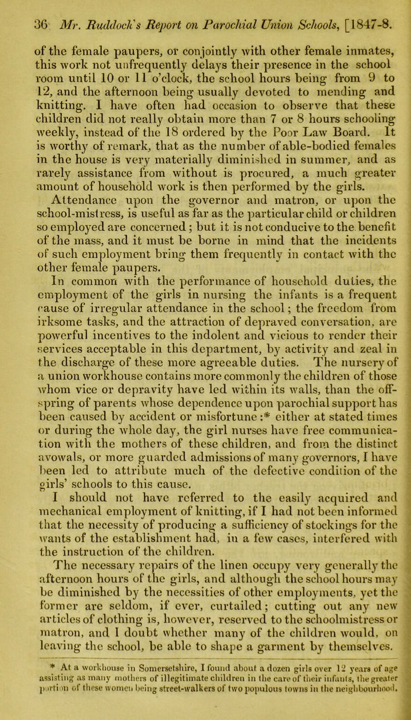 of the female paupers, or conjointly with other female inmates, this work not unfrequently delays their presence in the school room until 10 or 11 o’clock, the school hours being from 9 to 12, and the afternoon being usually devoted to mending and knitting. I have often had occasion to observe that these children did not really obtain more than 7 or 8 hours schooling weekly, instead of the 18 ordered by the Poor Law Board. It is worthy of remark, that as the number of able-bodied females in the house is very materially diminished in summer, and as rarely assistance from without is procured, a much greater amount of household work is then performed by the girls. Attendance upon the governor and matron, or upon the school-mislrcss, is useful as far as the particular child or children so employed are concerned; but it is not conducive to the benefit of the mass, and it must be borne in mind that the incidents of such employment bring them frequently in contact with the other female paupers. In common with the performance of household duties, the employment of the girls in nursing the infants is a frequent cause of irregular attendance in the school; the freedom from irksome tasks, and the attraction of depraved conversation, are powerful incentives to the indolent and vicious to render their services acceptable in this department, by activity and zeal in the discharge of these more agreeable duties. The nursery of a union workhouse, contains more commonly the children of those whom vice or depravity have led within its walls, than the off- spring of parents whose dependence upon parochial support has been caused by accident or misfortune either at stated times or during the whole day, the girl nurses have free communica- tion with the mothers of these children, and from the distinct avowals, or more guarded admissions of many governors, I have been led to attribute much of the defective condition of the girls’ schools to this cause. I should not have referred to the easily acquired and mechanical employment of knitting, if I had not been informed that the necessity of producing a sufficiency of stockings for the wants of the establishment had, in a few cases, interfered with the instruction of the children. The necessary repairs of the linen occupy very generally the afternoon hours of the girls, and although the school hours may be diminished by the necessities of other employments, yet the former are seldom, if ever, curtailed; cutting out any new articles of clothing is, however, reserved to the schoolmistress or matron, and 1 doubt whether many of the children would, on leaving the school, be able to shape a garment by themselves. * At a workhouse in Somersetshire, I found about a dozen girls over 12 years of age assisting as many mothers of illegitimate children in the care of their infants, the greater portion of these women being street-walkers of two populous towns in the neighbourhood.