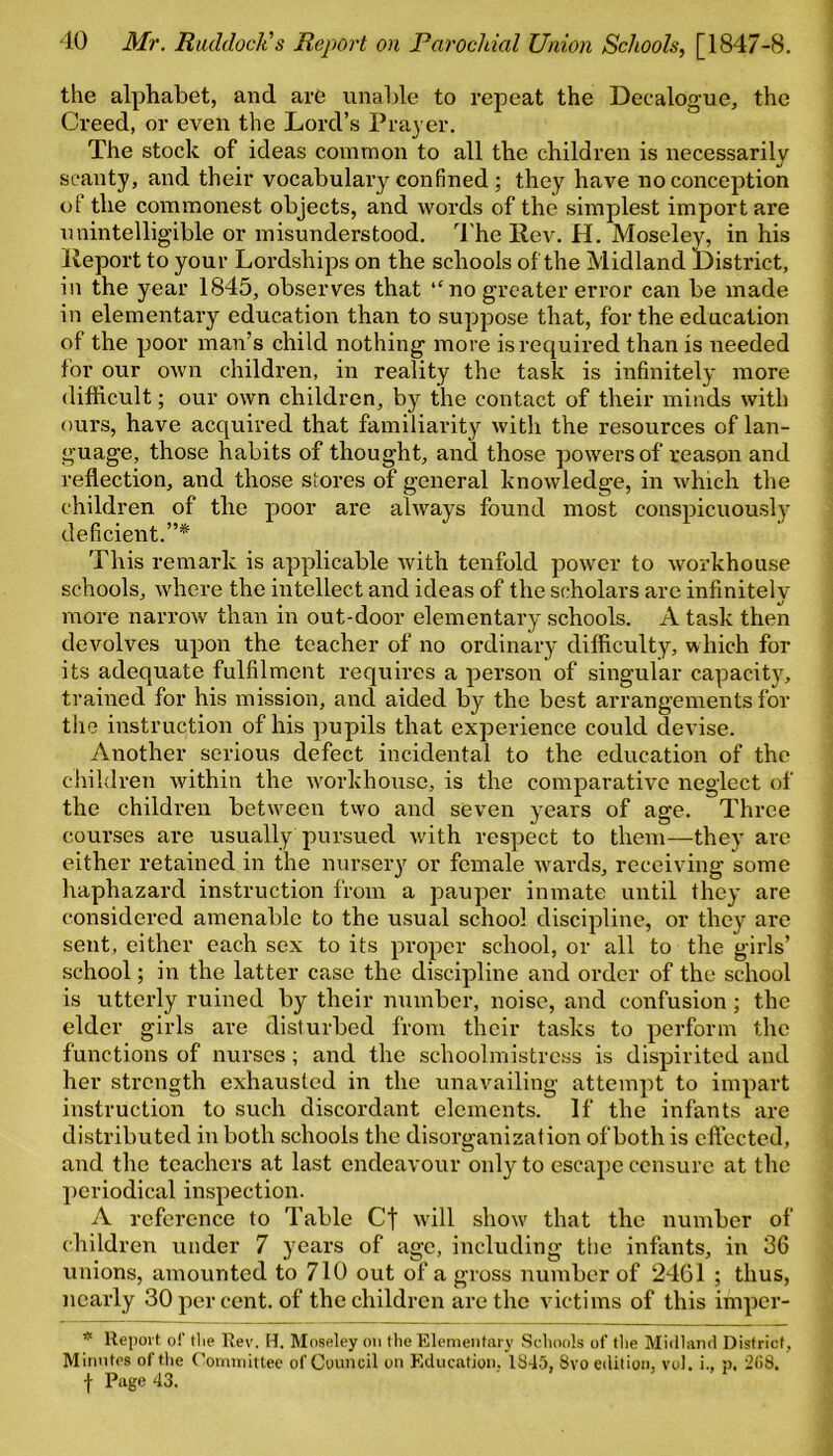 the alphabet, and are unable to repeat the Decalogue, the Creed, or even the Lord’s Prayer. The stock of ideas common to all the children is necessarily scanty, and their vocabulary confined ; they have no conception of the commonest objects, and words of the simplest import are unintelligible or misunderstood. The Ilev. H. Moseley, in his lieport to your Lordships on the schools of the Midland District, in the year 1845, observes that “ no greater error can be made in elementary education than to suppose that, for the education of the poor man’s child nothing more is required than is needed for our own children, in reality the task is infinitely more difficult; our own children, by the contact of their minds with ours, have acquired that familiarity with the resources of lan- guage, those habits of thought, and those powers of reason and reflection, and those stores of general knowledge, in which the children of the poor are always found most conspicuously deficient.”* This remark is applicable with tenfold power to workhouse schools, where the intellect and ideas of the scholars are infinitely more narrow than in out-door elementary schools. A task then devolves upon the teacher of no ordinary difficulty, which for its adequate fulfilment requires a person of singular capacity, trained for his mission, and aided by the best arrangements for the instruction of his pupils that experience could devise. Another serious defect incidental to the education of the children within the workhouse, is the comparative neglect of the children between two and seven years of age. Three courses are usually pursued with respect to them—they are either retained in the nursery or female wards, receiving some haphazard instruction from a pauper inmate until they are considered amenable to the usual school discipline, or they are sent, either each sex to its proper school, or all to the girls’ school; in the latter case the discipline and order of the school is utterly ruined by their number, noise, and confusion; the elder girls are disturbed from their tasks to perform the functions of nurses; and the schoolmistress is dispirited and her strength exhausted in the unavailing attempt to impart instruction to such discordant elements. If the infants are distributed in both schools the disorganization of both is effected, and the teachers at last endeavour only to escape censure at the periodical inspection. A reference to Table Cf will show that the number of children under 7 years of age, including the infants, in 36 unions, amounted to 710 out of a gross number of 2461 ; thus, nearly 30 per cent, of the children are the victims of this imper- * Report of tlie Rev. H. Moseley on the Elementary Schools of the Midland District, Minutes of the Committee of Council on Education. 1845, 8vo edition, vol. i., p, 208. f Page 43.