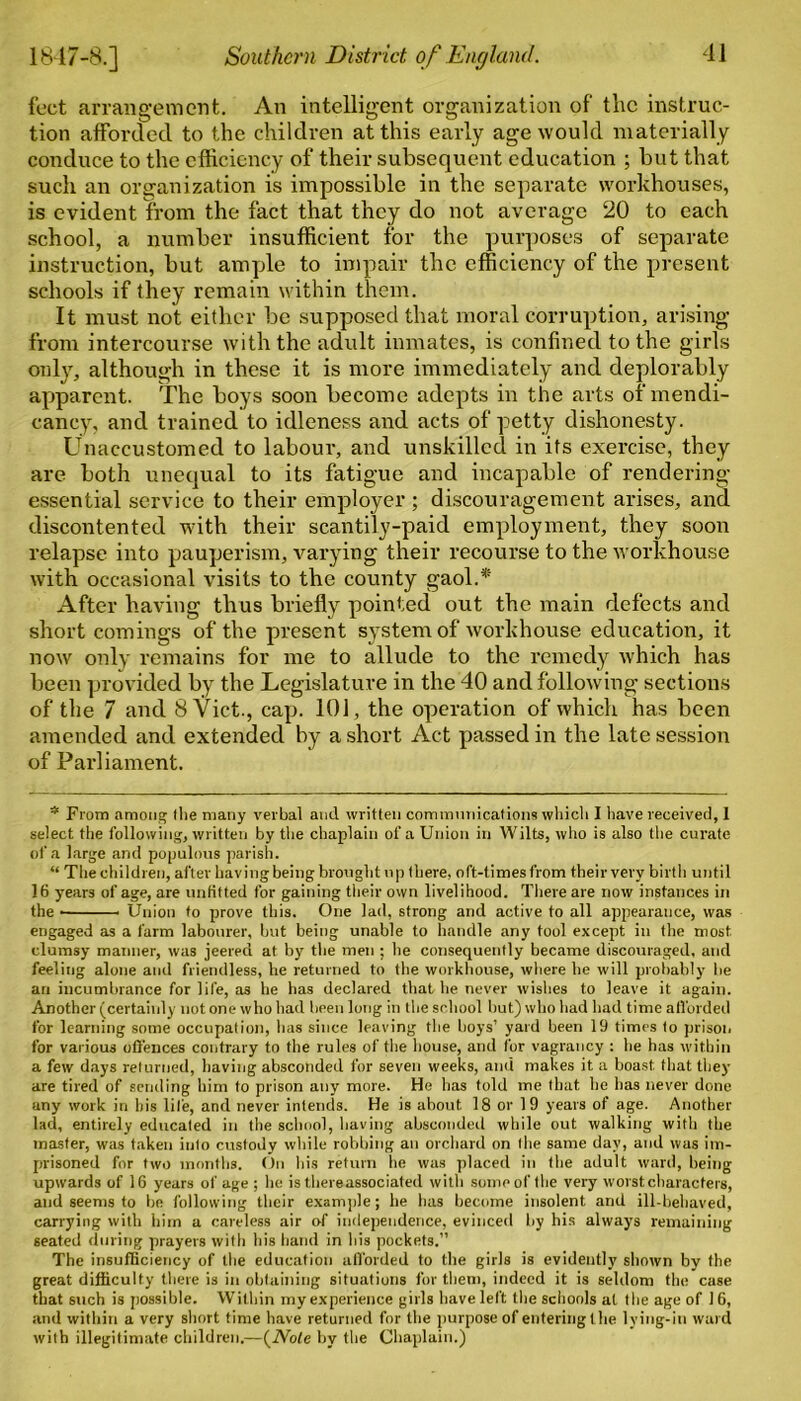 feet arrangement. An intelligent organization of the instruc- tion afforded to the children at this early age would materially conduce to the efficiency of their subsequent education ; but that such an organization is impossible in the separate workhouses, is evident from the fact that they do not average 20 to each school, a number insufficient for the purposes of separate instruction, but ample to impair the efficiency of the present schools if they remain within them. It must not either be supposed that moral corruption, arising from intercourse with the adult inmates, is confined to the girls only, although in these it is more immediately and deplorably apparent. The boys soon become adepts in the arts of mendi- cancy, and trained to idleness and acts of petty dishonesty. Unaccustomed to labour, and unskilled in its exercise, they are both unequal to its fatigue and incapable of rendering- essential service to their employer; discouragement arises, and discontented with their scantily-paid employment, they soon relapse into pauperism, varying their recourse to the workhouse with occasional visits to the county gaol.* After having thus briefly pointed out the main defects and short comings of the present system of workhouse education, it now only remains for me to allude to the remedy which has been provided by the Legislature in the 40 and following sections of the 7 and 8 Viet., cap. 101, the operation of which has been amended and extended by a short Act passed in the late session of Parliament. * From among (lie many verbal and written communications which I have received, 1 select the following, written by the chaplain of a Union in Wilts, who is also the curate of a large and populous parish. “ The children, after having being brought up there, oft-times from their very birth until 16 years of age, are unfitted for gaining their own livelihood. There are now instances in the Union to prove this. One lad, strong and active to all appearance, was engaged as a farm labourer, but being unable to handle any tool except in the most clumsy manner, was jeered at by the men ; he consequently became discouraged, and feeling alone and friendless, he returned to the workhouse, where he will probably be an incumbrance for life, as he has declared that he never wishes to leave it again. Another (certainly not one who had been long in the school but) who had had time atl'orded for learning some occupation, has since leaving the boys’ yard been 19 times to prison for various offences contrary to the rules of the house, and for vagrancy : he has within a few days returned, having absconded for seven weeks, and makes it a boast that they are tired of sending him to prison any more. He has told me that he has never done any work in his life, and never intends. He is about 18 or 19 years of age. Another lad, entirely educated in the school, having absconded while out walking with the master, was taken into custody while robbing an orchard on the same day, and was im- prisoned for two months. On his return lie was placed in the adult ward, being upwards of 16 years of age ; he is thereassociated with some of the very worst characters, and seems to be following their example; he has become insolent and ill-behaved, carrying with him a careless air of independence, evinced by his always remaining seated during prayers with his hand in his pockets.” The insufficiency of the education afforded to the girls is evidently shown by the great difficulty there is in obtaining situations for them, indeed it is seldom the case that such is possible. Within my experience girls have left the schools at the age of 16, and within a very short time have returned for the purpose of entering the lying-in ward with illegitimate children.—(iVofe by the Chaplain.)