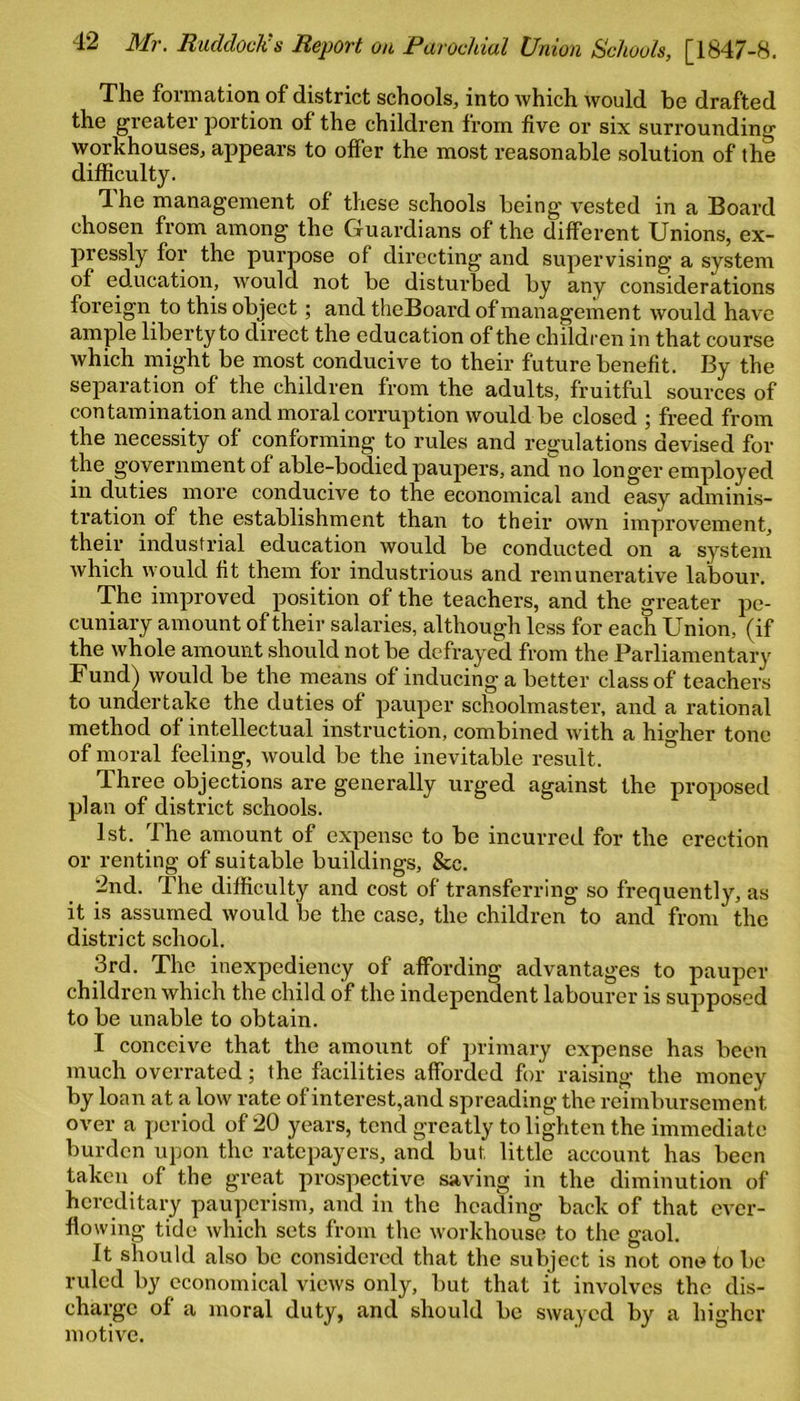 The formation of district schools, into which would be drafted the greater portion of the children from five or six surrounding workhouses, appears to offer the most reasonable solution of the difficulty. 4 he management of these schools being vested in a Board chosen from among the Guardians of the different Unions, ex- pressly for the purpose of directing and supervising a system of education, would not be disturbed by any considerations foreign to this object; and theBoard of management would have ample liberty to direct the education of the children in that course which might be most conducive to their future benefit. By the separation of the children from the adults, fruitful sources of contamination and moral corruption would be closed ; freed from the necessity of conforming to rules and regulations devised for the government of able-bodied paupers, and no longer employed in duties more conducive to the economical and easy adminis- tration of the establishment than to their own improvement, their industrial education would be conducted on a system which would fit them for industrious and remunerative labour. The improved position of the teachers, and the greater pe- cuniary amount of their salaries, although less for each Union, (if the whole amount should not be defrayed from the Parliamentary Fund) would be the means of inducing a better class of teachers to undertake the duties of pauper schoolmaster, and a rational method of intellectual instruction, combined with a higher tone of moral feeling, would be the inevitable result. Three objections are generally urged against the proposed plan of district schools. 1st. The amount of expense to be incurred for the erection or renting of suitable buildings, &e. 2nd. The difficulty and cost of transferring so frequently, as it is assumed would be the case, the children to and from the district school. 3rd. The inexpediency of affording advantages to pauper children which the child of the independent labourer is supposed to be unable to obtain. I conceive that the amount of primary expense has been much overrated; the facilities afforded for raising the money by loan at a low rate of interest,and spreading the reimbursement over a period of 20 years, tend greatly to lighten the immediate burden upon the ratepayers, and but little account has been taken of the great prospective saving in the diminution of hereditary pauperism, and in the heading back of that ever- flowing tide which sets from the workhouse to the gaol. It should also be considered that the subject is not one to be ruled by economical views only, but that it involves the dis- charge of a moral duty, and should be swayed by a higher motive.