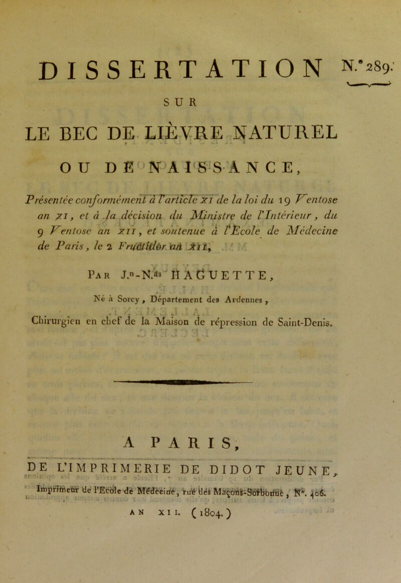 DISSERTATION SUR LE BEC DE LIÈVRE NATUREL f *- -J ■ » / - 1 OU D E N A I'8 S À N C E, Présentée conformément à T article Jri de la loi du 19 Ventose an jn, et d la décision du Ministre de VIntérieur, du 9 Ventôse an xii, et soutenue à TEcole de Médecine de Paris, le 2 Fruôtidôr an Jtli, Par J.n-N> IîAGUETTE, Né à Sorcy , Département des Ardennes, f * * ’ ? / r 1 T % — L. ' Chirurgien en chef de la Maison de répression de Saint-Denis. # A A PARIS, DE L’IMPRIMERIE DE DIDOT JEUNE, * Imprîtaenr de l’Ecble dé Mëdèéirïe, rut* Üëâ Macotlis-Sofbbiitiè , K5*. 406. 1 » J T . ( 1804. ) AN XII,