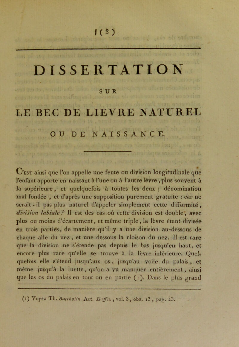 DISSERTATION SUR • * m LE BEC DE LIEVRE NATUREL OU DE NAISSANCE. - > C’est ainsi que l’on appelle une fente ou division longitudinale que l’enfant apporte en naissant à l’une ou à l’autre lèvre , plus souvent à la supérieure , et quelquefois à toutes les deux ; dénomination mal fondée , et d’après une supposition purement gratuite : car ne serait-il pas plus naturel d’appeler simplement cette difformité, division labiale P II est des cas où cette division est double; avec plus ou moins d’écartement, et même triple , la lèvre étant divisée en trois parties, de manière qu’il y a une division au-dessous de chaque aile du nez , et une dessous la cloison du nez. Il est rare que la division ne s’étende pas depuis le bas jusqu’en haut, et encore plus rare qu’elle se trouve à la lèvre inférieure. Quel-? quefois elle s’étend jusqu’aux os , jusqu'au voile du palais , et même jusqu’à la luette, qu’on a vu manquer entièrement, ainsi que les os du palais en tout ou en paitie (i). Dans le plus grand (i) Voyez Tb. Bartholin. Act. Hoffn.y vol. 3, obs. x3 , pag. 23.