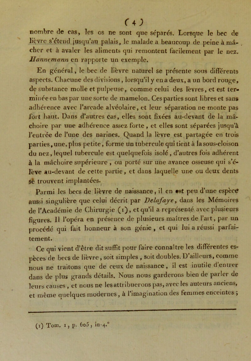 (A) nombre de cas, les os ne sont que séparés. Lorsque le bec de lièvre s’étend jusqu’au palais, le malade a beaucoup de peine à ma- . cher et à avaler les aliments qui remontent facilement par le nez. Hatinemann en rapporte un exemple. En général, le bec de lièvre naturel se présente sous différents aspects. Chacune des divisions, lorsqu’il y en a deux, a un bord rouge, de substance molle et pulpeuse, comme celui des lèvres, et est ter- minée en bas par une sorte de mamelon. Ces parties sont libres et sans adhérence avec l’arcade alvéolaire, et leur séparation ne monte pas fort haut. Dans d’autres cas, elles sont fixées au-devant de la mâ- choire par une adhérence assez forte, et elles sont séparées jusqu’à l’entrée de l’une des narines. Quand la lèvre est partagée en trois parties, une, plus petite, forme un tubercule qui tient à la sous-cloison du nez, lequel tubercule est quelquefois isolé, d’autres fois adhérent à la mâchoire supérieure , ou porté sur une avance osseuse qui s’é- lève au-devant de cette partie, et dans laquelle une ou deux dents sè trouvent implantées. Parmi les becs de lièvre de naissance, il en «st peu d’une espèce aussi singulière que celui décrit par Dclafaye, dans les Mémoires de l’Académie de Chirurgie (i), et qu’il a représenté avec plusieurs figures. Il l’opéra en présence de plusieurs maîtres de l’art, par un procédé qui fait honneur à son génie , et qui lui a réussi parfai- tement. Ce qui vient d’être dit suffit pour faire connaître les différentes es- pèces de becs de lièvre, soit simples , soit doubles. D’ailleurs, comme nous ne traitons que de ceux de naissance, il est inutile d’entrer dans de plus grands détails. Nous nous garderons bien de parler de leurs causes , et nous ne les attribuerons pas, avec les auteurs anciens, et même ouelques modernes, à l’imagination des femmes enceintes , (i) Tom. i, p- 6o5, in-4.0