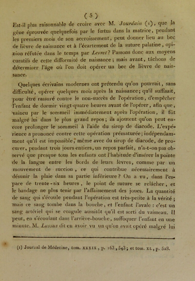 Est-il plus raisonnable (le croire avec M. Jourdain (i), que la gêne éprouvée quelquefois par le fœtus dans la matrice, pendant les premiers mois de son accroissement, peut donner lieu au bec de lièvre de naissance et à l’écartement de la suture palatine, opi- nion réfutée dans le temps par Levret ? Passons donc aux moyens curatifs de cette difformité de naissance ; mais avant, tachons de déterminer l'âge ou 1 on doit operer un bec de lievre de nais- sance. Quelques écrivains modernes ont prétendu qu’on pourrait, sans difficulté, opérer quelques mois après la naissance; qu’il suffisait, pour être rassuré contre le non-succès de l’opération, d’empêcher l’enfant de dormir vingt-quatre heures avant de l’opérer, afin que, vaincu par le sommeil immédiatement après l’opération, il fût malgré lui dans le plus grand repos ; ils ajoutent qu’on peut en- core prolonger le sommeil à l’aide du sirop de diacode. L’expé- rience a prononcé contre cette opération prématurée; indépendam- ment qu’il est impossible,* même avec du sirop de diacode, de pro- curer, pendant trois jours entiers, un repos parfait, n’a-t-on pas ob- servé que presque tous les enfants ont l’habitude d’insérer la pointe de la langue entre les bords de leurs lèvres, comme par un mouvement de succion , ce qui contribue nécessairement à désunir la plaie dans sa partie inférieure ? On a vu, dans l’es- pace de trente-six heures, le point de suture se relâcher, et le bandage ne plus tenir par l’affaissement des joues. La quantité de sang qui s’écoule pendant l’opération est très-petite à la vérité ; mais ce sang tombe dans la bouche, et l’enfant l’avale : c’est un sang artériel qui se coagule aussitôt qu’il est sorti du vaisseau. Il peut, en s’écoulant dans l’arrière-bouche, suffoquer l’enfant en une minute. M. dit en avoir vu un qu’on avait opéré malgré lui (i) Journal de Médecine, tom, xxxix , p. 163 , 543 ; et toin. XL , p. 523.