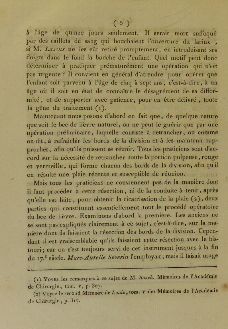 à l’àge de quinze jours seulement. Il serait mort suffoqué par des caillots de sang qui bouchaient l’ouverture du larinx , si M. Las sus ne les eût retiré promptement, en introduisant ses doigts dans le fond la bouche de l’enfant. Quel motif peut donc déterminer à pratiquer prématurément une opération qui n’est pas urgente? Il convient en général d’attendre pour opérer que l’enfant soit parvenu à l’âge de cinq à sept ans, c’est-à-dire, à un âge où il soit en état de connaître le désagrément de sa diffor- mité , et de supporter avec patience, pour en être délivré , toute la gêne du traitement (i). Maintenant nous posons d’abord en fait que, de quelque nature que soit le bec de lièvre naturel, on ne peut le guérir que par une opération préliminaire, laquelle consiste à retrancher, ou comme on dit, à rafraîchir les bords de la division et à les maintenir rap- prochés, afin qu’ils puissent se réunir. Tous les praticiens sont d’ac- cord sur la nécessité de retrancher toute la portion pulpeuse, rouge et vermeille, qui forme chacun des bords de la division, afin qu'il en résulte une plaie récente et susceptible de réunion. Mais tous les praticiens ne conviennent pas de la manière dont il faut procéder à cette résection , ni de la conduite à tenir, après qu’elle est faite, pour obtenir la cicatrisation de la plaie (a) , deux parties qui constituent essentiellement tout le procédé opératoire du bec de lièvre. Examinons d’abord la première. Les anciens ne 6e sont pas expliqués clairement à ce sujet, c’est-à-dire, sur la ma- nière dont ils faisaient la résection des bords de la division. Cepen- dant il est vraisemblable qu’ils faisaient cette résection avec le bis- touri -, car on s’est toujours servi de cet instrument jusques à la fin du 17.c siècle. Marc-Aurelle Séverin l’employait ; mais il laisait usage (1) Voyez les remarques à ce sujet de M. Buscli. Mémoire* de l’Académie de Chirurgie, tom. v, p. 307. (2) Voyez le second Mémoire de Louis, tom. v des Mémoires de l’Académie de Chirurgie, p. 317.