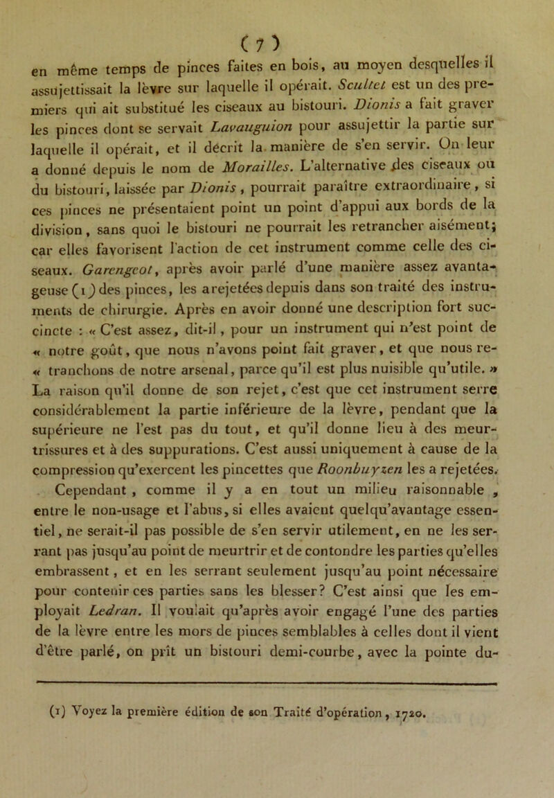 en même temps de pinces faites en bois, au moyen desquelles il assujettissait la lèvre sur laquelle il opérait. Scultel est un des pre- miers qui ait substitué les ciseaux au bistouri. Dioms a lait gravct les pinces dont se servait Lavauguiun pour assujettn la partie sur laquelle il opérait, et d décrit la manière de sen seivn. On leui a donné depuis le nom de Mordilles. L alternative des ciseaux ou du bistouri, laissée par Dionis , pourrait paraître extraordinaire, si ces pinces ne présentaient point un point d’appui aux bords de la division, sans quoi le bistouri ne pourrait les retrancher aisément; car elles favorisent faction de cet instrument comme celle des ci- seaux. Garcngcot, après avoir parlé d’une manière assez avanta- geuse (0 des pinces, les a rejetées depuis dans son traité des instru- ments de chirurgie. Après en avoir donné une description fort suc- cincte : « C’est assez, dit-il, pour un instrument qui n'est point de « notre goût, que nous n’avons point fait graver, et que nous re- « tranchons de notre arsenal, parce qu’il est plus nuisible qu’utile. » La raison qu’il donne de son rejet, c’est que cet instrument serre considérablement la partie inférieure de la lèvre, pendant que la supérieure ne l’est pas du tout, et qu’il donne lieu à des meur- trissures et à des suppurations. C’est aussi uniquement à cause de la compression qu’exercent les pincettes que Roonbuyzen les a rejetées. Cependant , comme il y a en tout un milieu raisonnable , entre le non-usage et l’abus, si elles avaient quelqu’avantage essen- tiel, ne serait-il pas possible de s’en servir utilement, en ne les ser- rant pas jusqu’au point de meurtrir et de contondre les parties qu’elles embrassent, et en les serrant seulement jusqu’au point nécessaire pour contenir ces parties sans les blesser? C’est ainsi que les em- ployait Ledran. Il voulait qu’après avoir engagé l’une des parties de la lèvre entre les mors de pinces semblables à celles dont il vient d’être parlé, on prît un bistouri demi-courbe, avec la pointe du- (i) Voyez la première édition de son Traité d’opération, 1720.