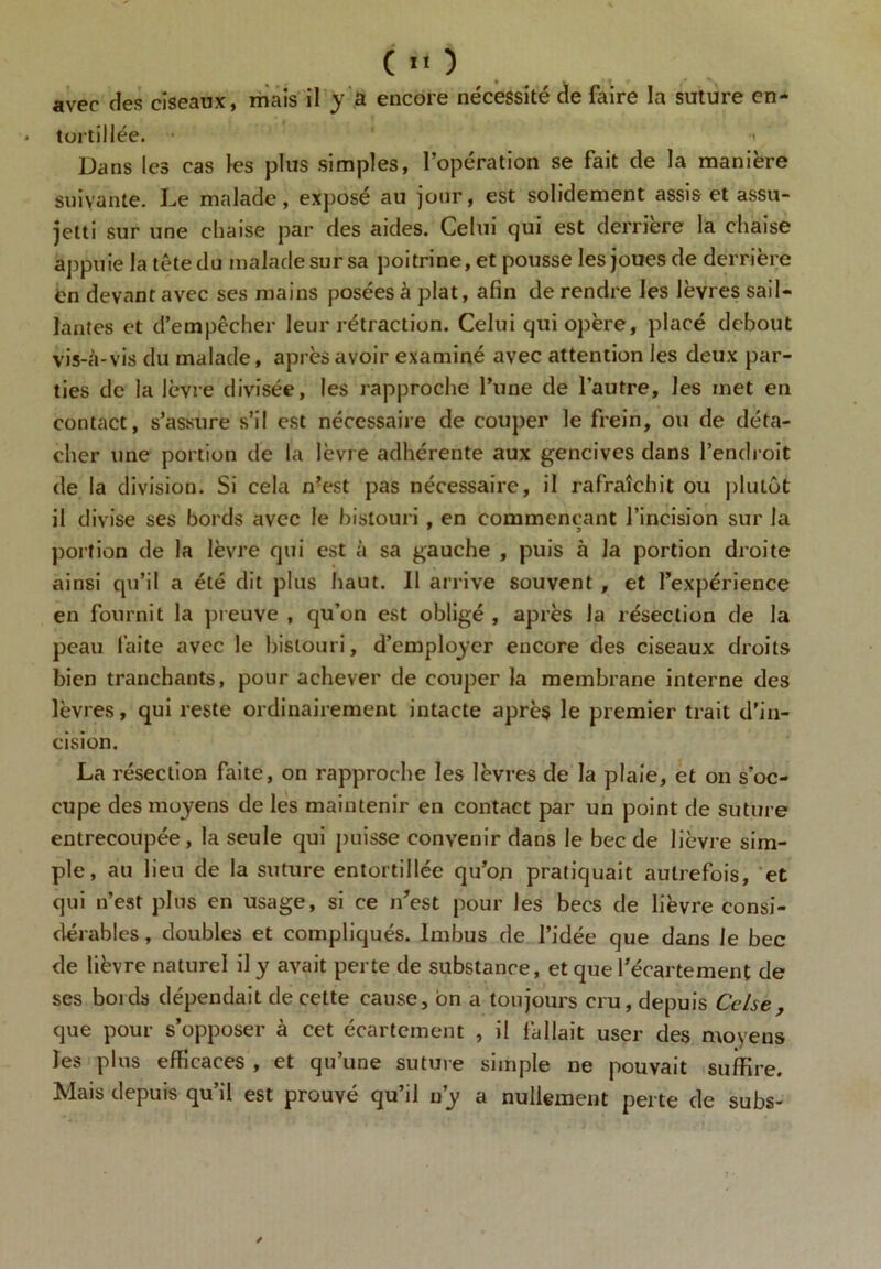 avec des ciseaux, mais il y â encore nécessité de faire la suture en- tortillée. • ' Dans les cas les plus simples, l’opération se fait de la manière suivante. Le malade, exposé au jour, est solidement assis et assu- jetti sur une chaise par des aides. Celui qui est derrière la chaise appuie la têtedu malade sursa poitrine, et pousse les joues de derrière en devant avec ses mains posées à plat, afin de rendre les lèvres sail- lantes et d’empêcher leur rétraction. Celui qui opère, placé debout vis-à-vis du malade, après avoir examiné avec attention les deux par- ties de la lèvre divisée, les rapproche l’une de l’autre, les met en contact, s’assure s’il est nécessaire de couper le frein, ou de déta- cher une portion de la lèvre adhérente aux gencives dans l’endroit de la division. Si cela n?est pas nécessaire, il rafraîchit ou plutôt il divise ses bords avec le bistouri , en commençant l’incision sur la portion de la lèvre qui est à sa gauche , puis à la portion droite ainsi qu’il a été dit plus haut. Il arrive souvent , et l’expérience en fournit la preuve , qu’on est obligé, après la résection de la peau faite avec le bistouri, d’employer encore des ciseaux droits bien tranchants, pour achever de couper la membrane interne des lèvres, qui reste ordinairement intacte après le premier trait d’in- cision. La résection faite, on rapproche les lèvres de la plaie, et on s’oc- cupe des moyens de les maintenir en contact par un point de suture entrecoupée, la seule qui puisse convenir dans le bec de lièvre sim- ple, au lieu de la suture entortillée qu’on pratiquait autrefois, et qui n’est plus en usage, si ce n’est pour les becs de lièvre consi- dérables , doubles et compliqués. Imbus de l’idée que dans le bec de lièvre naturel il y avait perte de substance, et que l’écartement de ses boids dépendait de celte cause, on a toujours cru, depuis Cclse, que pour s’opposer à cet écartement , il fallait user des moyens les plus efficaces , et qu’une suture simple ne pouvait suffire. Mais depuis qu’il est prouvé qu’il n’y a nullement perte de subs-