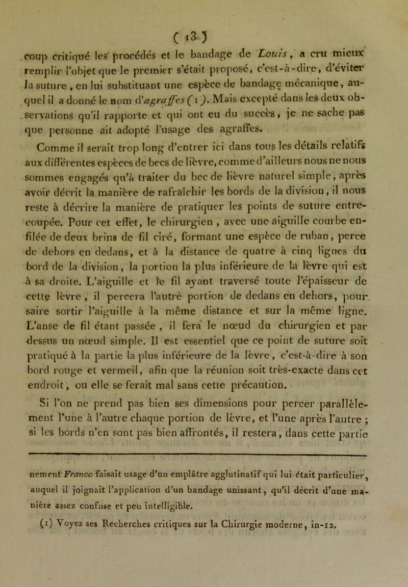 C «3-3 coup critiqué les procédés et le bandage de Louis, a cru mieux remplir l’objet que le premier s’etait propose, ccst-à-dire, d éviter la suture , en lui substituant une espèce de bandage mécanique, au- quel il a donné le nom d’agrajfes ( i ). Mais excepté dans les deux ob- servations qu’il rapporte et qui ont eu du succès, je ne sache pas que personne ait adopté l'usage des agrafïes. Comme il serait trop long d’entrer ici dans tous les details relatifs aux differentes espèces de becs de lièvre, commed’ailleurs nous ne nous sommes engagés qu’à traiter du bec de lièvre naturel simple, après avoir décrit la manière de rafraîchir les bords de la division, il nous reste à décrire la manière de pratiquer les points de suture entre- coupée. Pour cet effet, le chirurgien , avec une aiguille courbe en- filée de deux brins de fil ciré, formant une espèce de ruban, perce de dehors en dedans, et à la distance de quatre à cinq lignes du bord de la division, la portion la plus inférieure de la lèvre qui est à sa droite. L’aiguille et le fil ayant traversé toute l’épaisseur de cettç lèvre , il percera Pautrè portion de dedans en dehors, pour saire sortir l’aiguille à la même distance et sur la même ligne. L’anse de fil étant passée , il fera le nœud du chirurgien et par dessus un nœud simple. Il est essentiel que ce point de suture soit pratiqué à la partie la plus inférieure de la lèvre, c’est-à-dire à son bord rouge et vermeil, afin que la réunion soit très-exacte dans cet endroit, ou elle se ferait mal sans cette précaution. Si l’on ne prend pas bien ses dimensions pour percer parallèle- ment l’une à l’autre chaque portion de lèvre, et l’une après l’autre ; si les bords n’en sont pas bien affrontés, il restera, dans cette partie nement Franco faisait usage d’un emplâtre agglulinatif qui lui était particulier, auquel il joignait l’application d’un bandage unissant, qu’il décrit d’une ma- nière assez confuse et peu intelligible. (i) Voyez ses Recherches critiques sur la Chirurgie moderne, in-12.