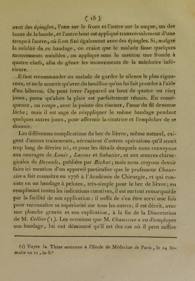 avec des épingles, l’une sur le front et l’autre sur la nuque, un des bouts de la bande, et l’autre bout est appliqué transversalement d’une tempe à l’autre, où il est fixé également avec des épingles. Si, malgré la solidité de ce bandage, on craint que Je malade fasse quelques mouvements nuisibles , on applique sous le menton une fronde à quatre chefs, afin de gêner les mouvements de la mâchoire infé- rieure. Il faut recommander au malade de garder le silence le plus rigou- reux, et ne le nourrir qu’avec du bouillon qu’on lui fait prendre à l’aide d’uu biberon. On peut lever l’appareil au bout de quatre ou cinq jours, parce qu’alors la plaie est parfaitement réunie. En consé- quence , on coupe, avec la pointe des ciseaux, l’anse du fil devenue lâche; mais il est sage de réappliquer le même bandage pendant quelques autres jours, pour affermir la cicatrice et l’empêcher de se désunir. Les différentes complications du bec de lièvre, même naturel, exi- gent d’autres traitements, nécessitent d’autres opérations qu’il serait trop long de décrire ici, et pour les détails desquels nous renvoyons aux ouvrages de Louis , Lassas et Sabatier, et aux œuvres chirur- gicales de üesault, publiées par Bichat; mais nous croyons devoir faire ici mention d’un appareil particulier que le professeur Chaus- sier a fait connaître en 1776 à l’Académie de Chirurgie, et qui con- siste en un bandage à pelotes , très-simple pour le bec de lièvre ; en remplissant toutes les indications curatives, il est surtout remarquable par la facilité de son application : il suffit de s’en être servi une fois pour reconnaître sa supériorité sur tous les autres; il est décrit, avec une planche gravée et son explication , à la fin de la Dissertation de M. Cellier( 1). Les occasions que M. Chaussiera eu d’employer son bandage, lui ont démontré qu’il est des cas où il peut suffire (0 Verrez la Thèse soutenue à l’Ecole de Médecine de Paris , le 24 fri-