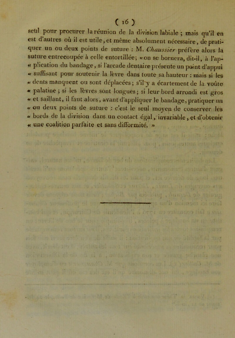 ( >6 ) seul pour procurer la réunion de la division labiale ; mais qu’il en est d au lies ou il est utile, et meme absolument nécessaire, de prati- quer un ou deux points de suture : M. Chaussier préfère alors la suture entrecoupée à celle entortillée; «on se bornera, dit-il, à l’ap- « pücation du bandage, si l’arcade dentaire présente un point d’appui « suffisant pour soutenir la lèvre dans toute sa hauteur : mais si les «< dents manquent ou sont déplacées; s’il y a écartement de la voûte * palatine ; si les levres sont longues; si leur bord arrondi est gros « et saillant, il laut alors, avant d’appliquer le bandage, pratiquer un « ou deux points de suture : c’est le seul moyen de conserver Jes « bords de la division dans un contact égal, invariable, et d’obtenir « une coalition parfaite et sans difformité. » ■ ■ i •• ’ h. ’i ; o, ■ i d ■- ■ - ; ' “ i , •• .il» )1 . • I