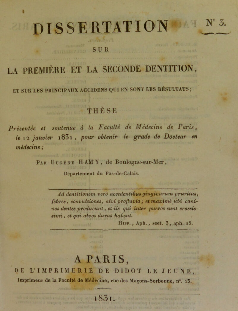 * DISSERTATION j!i .t'* 1 ■ SUR LA PREMIÈRE ET LA SECONDE DENTITION, ET SUR LES PRINCIPAUX ACC1DENS QUI EN SONT LES RÉSULTATS; T H È S E Présentée et soutenue à la Faculté de Médecine de Paris, le 12 janvier i83i f pour obtenir le grade de Docteur en médecine ; Par Eugène II AM Y , de Boulogne-sur-Mer, Département du Pas-de-Calais. Ad dentitiontm vero accedentibus gingivarum pruritus, febres, convutsiones, alvi profluvia ; etmaximè ùbi cani- nos dentes producunt, et iis qui inter pueras sunt crassis- simi, et qui alvos duras habent. Hipp. , Aph., seet. 3 , aph. 25. A PARIS, DE V IMPRIMERIE DE DIDOT LE JEUNE, Imprimeur de la Faculté de Médecine, rue des Maçons-Sorbonne, n°. i3. — 1831.