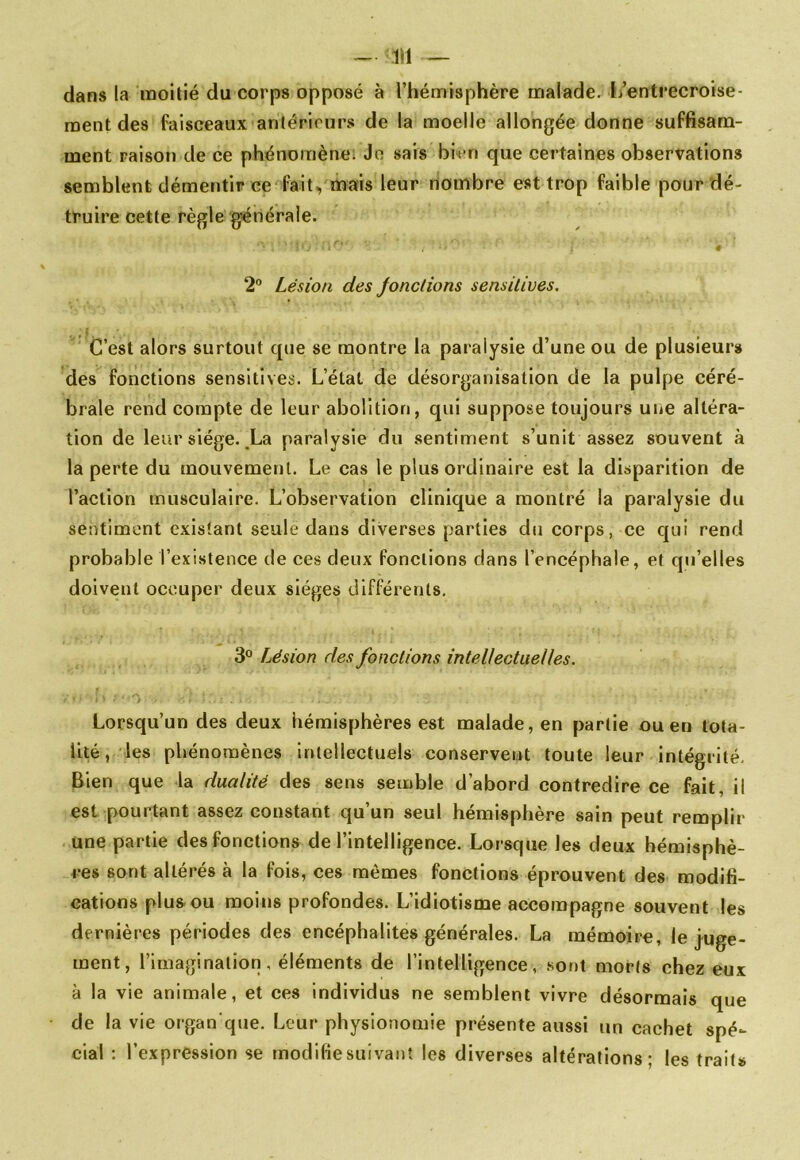 ~ 111 dans la moitié du corps opposé à l’hémisphère malade. I/entrecroise- ment des faisceaux anlériours de la moelle allongée donne suffisam- ment raison de ce phénomène; Jn sais bien que certaines observations semblent démentir ce fait, mais leur nombre est trop faible pour dé- truire cette règle générale. ♦ 2° Lésion des Jonctions sensitives. C’est alors surtout que se montre la paralysie d’une ou de plusieurs des fonctions sensitives. L’état de désorganisation de la pulpe céré- brale rend compte de leur abolition, qui suppose toujours une altéra- tion de leur siège. .La paralysie du sentiment s’unit assez souvent à la perte du mouvement. Le cas le plus ordinaire est la disparition de l’action musculaire. L’observation clinique a montré la paralysie du sentiment existant seule dans diverses parties du corps, ce qui rend probable l’existence de ces deux fonctions clans l’encéphale, et qu’elles doivent occuper deux sièges différents, 3® Lésion des fonctions intellectuelles. / Lorsqu’un des deux hémisphères est malade, en partie ou en tota- lité, les phénomènes intellectuels conservent toute leur intégrité. Bien que la dualité des sens semble d’abord contredire ce fait, il est pourtant assez constant qu’un seul hémisphère sain peut remplir une partie des fonctions de l’intelligence. Lorsque les deux hémisphè- res sont altérés à la fois, ces mêmes fonctions éprouvent des modifi- cations plus ou moins profondes. L’idiotisme accompagne souvent les dernières périodes des encéphalites générales. La mémoire, le juge- ment, l’imagination, éléments de l’intelligence, sont morts chez eux à la vie animale, et ces individus ne semblent vivre désormais que de la vie organ que. Leur physionomie présente aussi un cachet spé- cial : l’expression se modifie suivant les diverses altérations; les traits