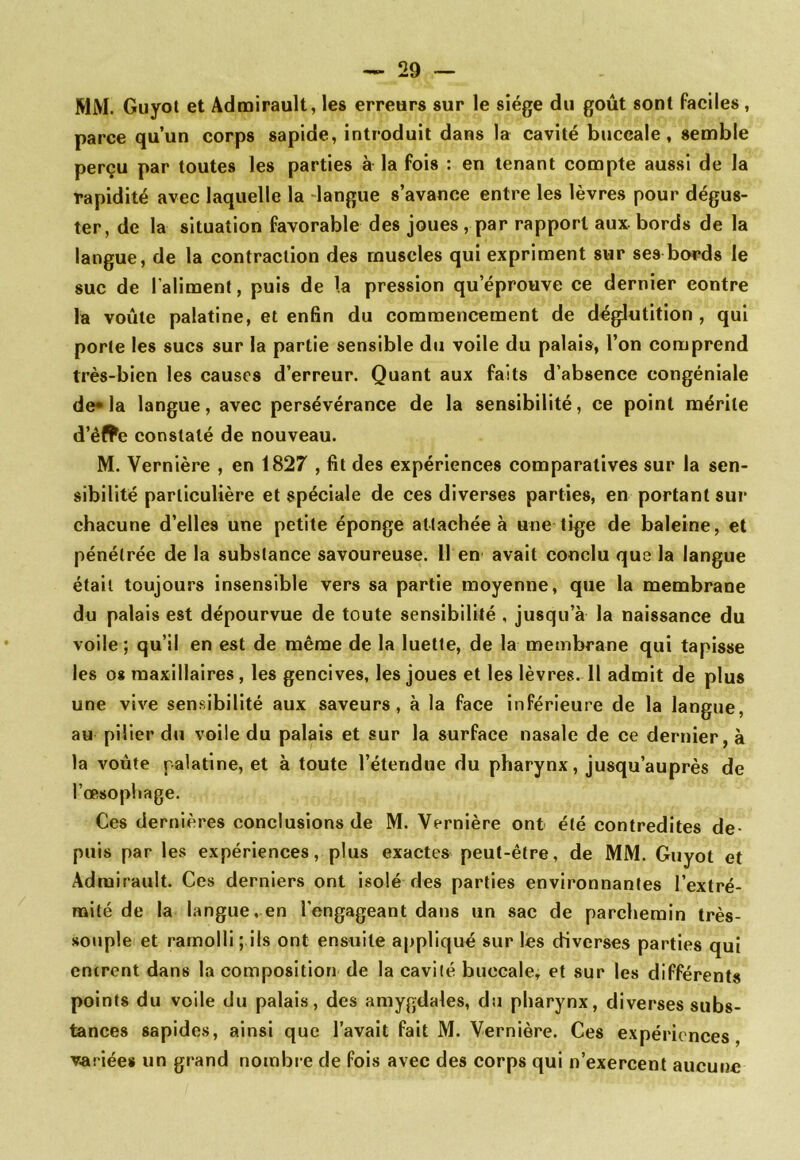 MM. Guyol et Admirault, les erreurs sur le siège du goût sont faciles, parce qu’un corps sapide, introduit dans la cavité buccale, semble perçu par toutes les parties à la fois : en tenant compte aussi de la rapidité avec laquelle la -langue s’avance entre les lèvres pour dégus- ter, de la situation favorable des joues, par rapport aux. bords de la langue, de la contraction des muscles qui expriment sur ses bords le suc de l'aliment, puis de la pression qu’éprouve ce dernier contre la voûte palatine, et enfin du commencement de déglutition , qui porte les sucs sur la partie sensible du voile du palais, l’on comprend très-bien les causes d’erreur. Quant aux faits d’absence congéniale de*la langue, avec persévérance de la sensibilité, ce point mérite d’êffe constaté de nouveau. M. Vernière , en 1827 , fit des expériences comparatives sur la sen- sibilité particulière et spéciale de ces diverses parties, en portant sur chacune d’elles une petite éponge attachée à une tige de baleine, et pénétrée de la substance savoureuse. Il en avait conclu que la langue était toujours insensible vers sa partie moyenne, que la membrane du palais est dépourvue de toute sensibilité , jusqu’à la naissance du voile ; qu’il en est de même de la luette, de la membrane qui tapisse les o* maxillaires, les gencives, les joues et les lèvres. Il admit de plus une vive sensibilité aux saveurs, à la face inférieure de la langue, au piller dti voile du palais et sur la surface nasale de ce dernier, à la voûte palatine, et à toute l’étendue du pharynx, jusqu’auprès de l’œsophage. Ces dernières conclusions de M. Vernière ont été contredites de- puis par les expériences, plus exactes peut-être, de MM. Guyot et Admirault. Ces derniers ont isolé des parties environnantes l’extré- mité de la langue, en l’engageant dans un sac de parchemin très- souple et ramolli ; ils ont ensuite appliqué sur les diverses parties qui entrent dans la composition de la cavité buccale, et sur les différents points du voile du palais, des amygdales, du pharynx, diverses subs- tances sapldes, ainsi que l’avait fait M. Vernière. Ces expériences variée» un grand nombi e de fois avec des corps qui n’exercent aucune