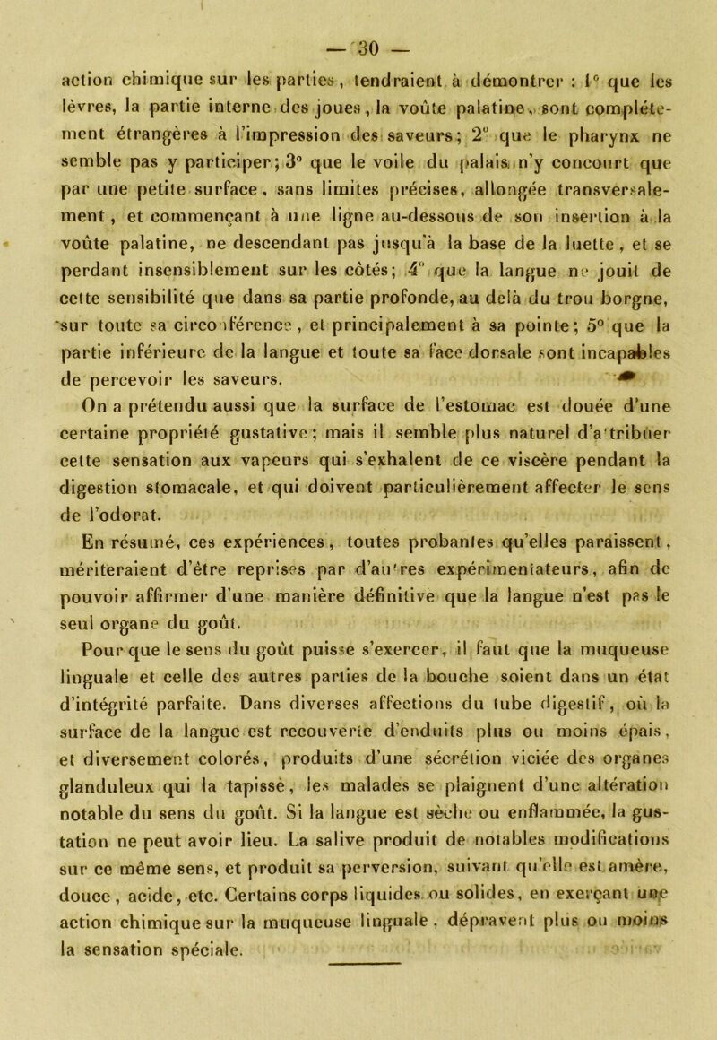 action chimique sur les parties, tendraient à démontrer : 1® que les lèvres, la partie interne des joues, la voûte palatine, sont complète- ment étrangères à l’impression des saveurs; 2“ que le pharynx ne semble pas y participer ; 3® que le voile du {>alais, .n’y concourt que par une petite surface, sans limites précises, allongée transversale- ment, et commençant à u/ie ligne au-dessous de son insertion à la voûte palatine, ne descendant pas jusqu’à la base de la luette, et se perdant insensiblement sur les côtés; 4 que la langue ne jouit de cette sensibilité que dans sa partie profonde, au delà du trou borgne, 'sur toute sa circo ifércnce , et principalement à sa pointe; 5° que la partie inférieure de la langue et toute sa face dorsale sont incapables de percevoir les saveurs. ^ On a prétendu aussi que la surface de l’estomac est douée d’une certaine propriété gustative; mais il semble plus naturel d’a'tribuer cette sensation aux vapeurs qui s’exhalent de ce viscère pendant la digestion stomacale, et qui doivent particulièrement affecter le sens de l’odorat. En résumé, ces expériences, toutes probantes qu’elles paraissent, mériteraient d’étre reprises par d’an'res expérimentateurs, afin de pouvoir affirraei’ d’une manière définitive que la langue n’est pas le seul organe du goût. Pour que le sens du goût puisse s’exercer, il faut que la muqueuse linguale et celle des autres parties de la bouche soient dans un état d’intégrité parfaite. Dans diverses affections du tube digestif, où la surface de la langue est recouverte d’enduits plus ou moins épais, et diversement colorés, produits d’une sécrétion viciée des organes glanduleux qui la tapissé, les malades se plaignent d’une altération notable du sens du goût. Si la langue est sèche ou enflammée, la gus- tation ne peut avoir lieu. La salive produit de notables modifications sur ce même sens, et produit sa perversion, suivant qu’elle est amère, douce, acide, etc. Certains corps liquides ou solides, en exerçant uo.e action chimique sur la muqueuse linguale, dépravent plus ou moins la sensation spéciale.