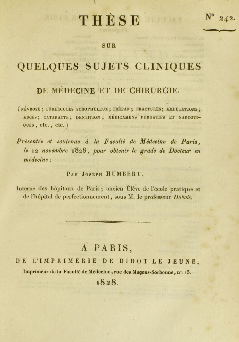 N° 242 THÈSE SUR QUELQUES SUJETS CLINIQUES DE MÉDECINE ET DE CHIRURGIE. (NÉVROSE ; TUBERCULES SCROPHULEUX ; TRÉPAN ; FRACTURES; AMPUTATIONS; ABCÈS; CATARACTE; DENTITION; MEDICAMENS PURGATIFS ET NARCOTI- QUES , etc. , etc.) Présentée et soutenue à la Faculté de Médecine de Paris, le 12 novembre 1828, pour obtenir le grade de Docteur en médecine ; Par Joseph HUMBERT, / Interne des hôpitaux de Paris ; ancien Elève de l’école pratique et de l’hôpital de perfectionnement, sous M. le professeur Dubois. A PARIS, DE L'IMPRIMERIE DE DIDOT LE JEUNE, Imprimeur de la Faculté de Médecine, rue des Maçons-Sorbonne, n\ i3. 1828.