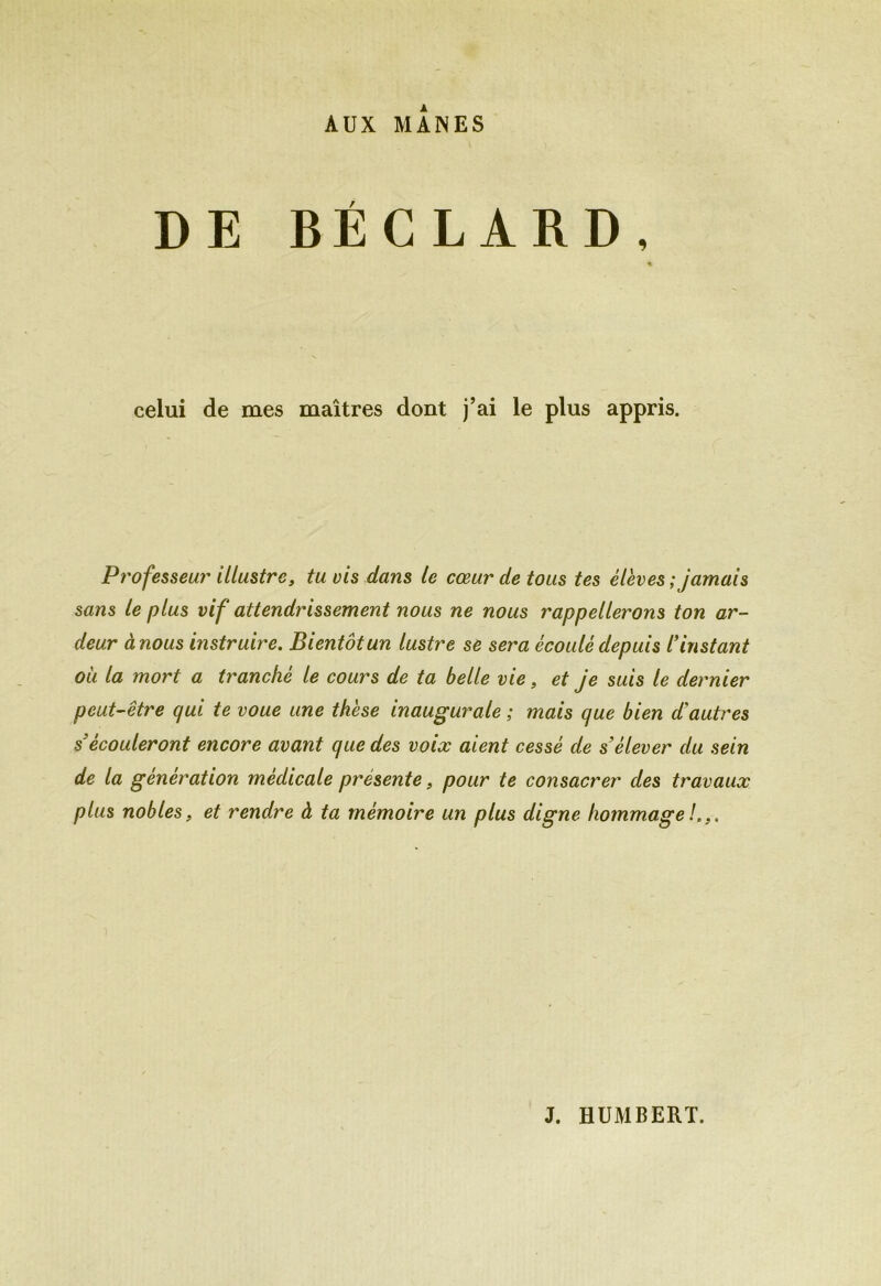AUX MANES DE BÉCLARD, celui de mes maîtres dont j’ai le plus appris. Professeur illustre, tu vis dans le cœur de tous tes élèves ; jamais sans le plus vif attendrissement nous ne nous rappellerons ton ar- deur à nous instruire. Bientôt un lustre se sera écoulé depuis /’instant où la mort a tranché le cours de ta belle vie, et je suis le dernier peut-être qui te voue une thèse inaugurale ; mais que bien d’autres s’écouleront encore avant que des voix aient cessé de s’élever du sein de la génération médicale présente, pour te consacrer des travaux plus nobles, et rendre à ta mémoire un plus digne hommage h,.