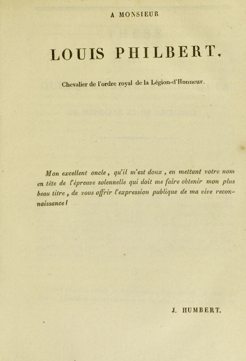 A MONSIEUR LOUIS PHILBERT. Chevalier de l’ordre royal de la Légion-d’Hormeur. Mon excellent oncle, quil m’est doux , en mettant votre nom en tête de l’épreuve solennelle qui doit me faire obtenir mon plus beau titre, de vous offrir l’expression publique de ma vive recon- naissance /