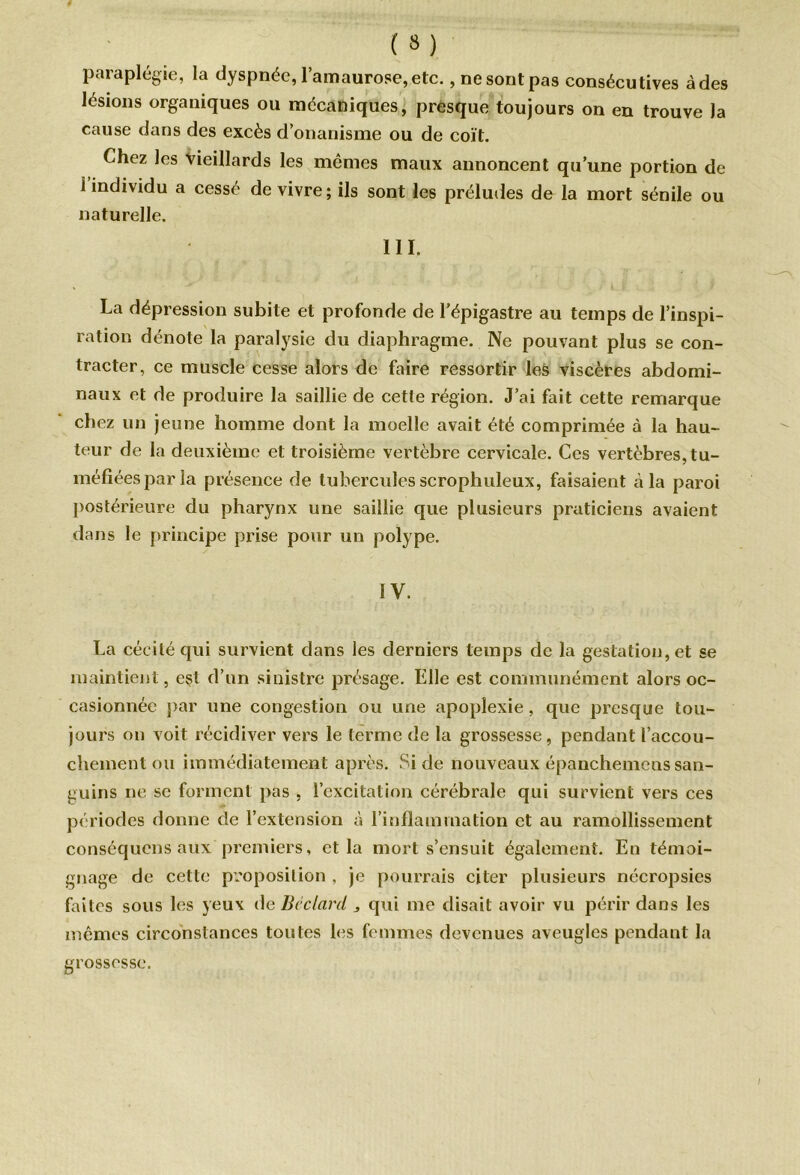 paraplégie, la dyspnée, l’amaurose, etc., ne sont pas consécutives à des lésions organiques ou mécaniques, presque toujours on en trouve la cause dans des excès d’onanisme ou de coït. Chez les vieillards les mêmes maux annoncent qu’une portion de l’individu a cessé de vivre; ils sont les préludes de la mort sénile ou naturelle. III. La dépression subite et profonde de l’épigastre au temps de l’inspi- ration dénote la paralysie du diaphragme. Ne pouvant plus se con- tracter, ce muscle cesse alors de faire ressortir les viscères abdomi- naux et de produire la saillie de cette région. J’ai fait cette remarque chez un jeune homme dont la moelle avait été comprimée à la hau- teur de la deuxième et troisième vertèbre cervicale. Ces vertèbres, tu- méfiées par la présence de tubercules scrophuleux, faisaient à la paroi postérieure du pharynx une saillie que plusieurs praticiens avaient dans le principe prise pour un polype. IV. La cécité qui survient dans les derniers temps de la gestation, et se maintient, est d’un sinistre présage. Elle est communément alors oc- casionnée par une congestion ou une apoplexie, que presque tou- jours on voit récidiver vers le terme de la grossesse, pendant l’accou- chement ou immédiatement après. Si de nouveaux épanchemcns san- guins ne se forment pas , l’excitation cérébrale qui survient vers ces périodes donne de l’extension à l’inflammation et au ramollissement conséquens aux premiers, et la mort s’ensuit également. En témoi- gnage de cette proposition , je pourrais citer plusieurs nécropsies faites sous les yeux de Bêclcird „ qui me disait avoir vu périr dans les mêmes circonstances toutes les femmes devenues aveugles pendant la grossesse.