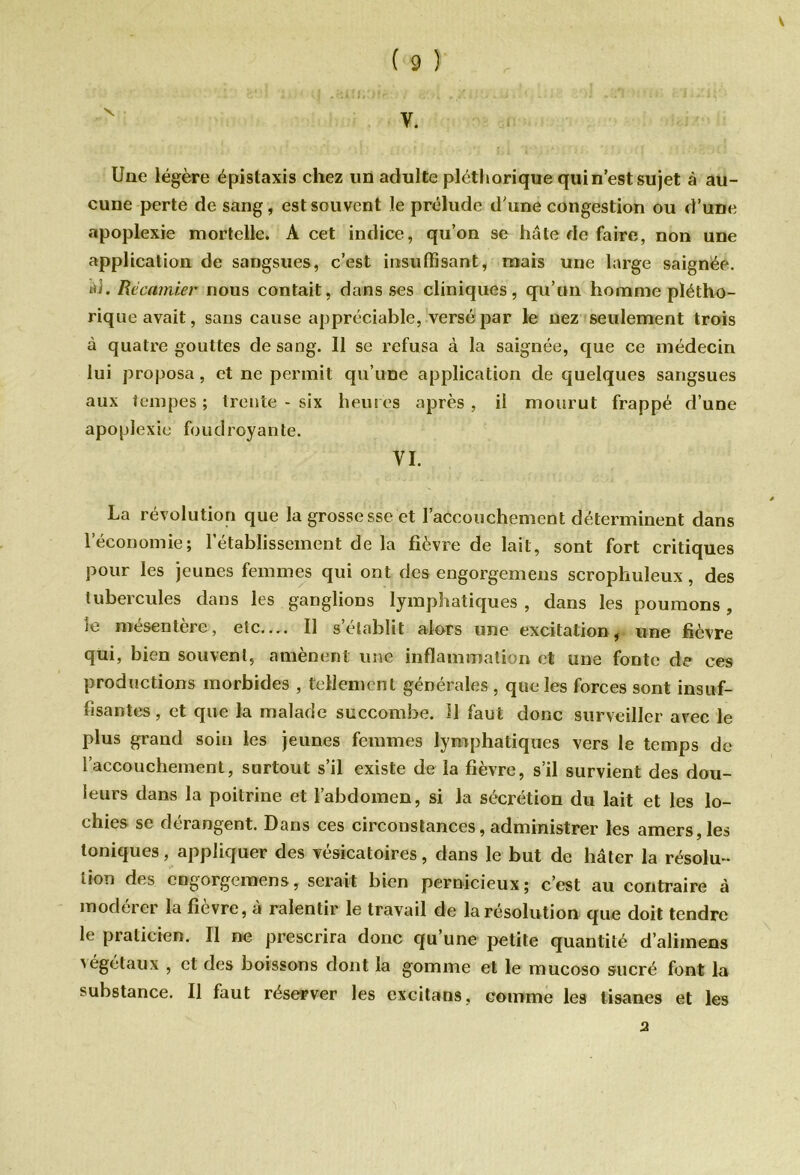 V ( 9 ) Une légère épistaxis chez un adulte pléthorique qui n’est sujet à au- cune perte de sang, est souvent le prélude d'une congestion ou d’une apoplexie mortelle. A cet indice, qu’on se hâte de faire, non une application de sangsues, c’est insuffisant, mais une large saignée. *d. Rëcamier nous contait, dans ses cliniques, qu’un homme plétho- rique avait, sans cause appréciable, versé par le nez seulement trois à quatre gouttes de sang. Il se refusa à la saignée, que ce médecin lui proposa, et ne permit qu’une application de quelques sangsues aux tempes ; trente - six heures après , il mourut frappé d’une apoplexie foudroyante. VI. La révolution que la grossesse et l'accouchement déterminent dans l’économie; l’établissement de la fièvre de lait, sont fort critiques pour les jeunes femmes qui ont des engorgemens scrophuleux, des tubercules dans les ganglions lymphatiques , dans les poumons, le mésentère, etc— Il s’établit alors une excitation, une fièvre qui, bien souvent, amènent une inflammation et une fonte de ces productions morbides , tellement générales , que les forces sont insuf- fisantes, et que la malade succombe. 11 faut donc surveiller avec le plus grand soin les jeunes femmes lymphatiques vers le temps de l’accouchement, surtout s’il existe de la fièvre, s’il survient des dou- leurs dans la poitrine et l’abdomen, si la sécrétion du lait et les lo- chies se dérangent. Dans ces circonstances, administrer les amers, les toniques, appliquer des vésicatoires, dans le but de hâter la résolu- tion des engorgemens, serait bien pernicieux; c’est au contraire à modérer la fièvre, à ralentir le travail de la résolution que doit tendre le praticien. Il ne prescrira donc qu’une petite quantité d’alimens 'égétaux , et des boissons dont la gomme et le mucoso sucré font la substance. Il faut réserver les excitans, comme les tisanes et les 2