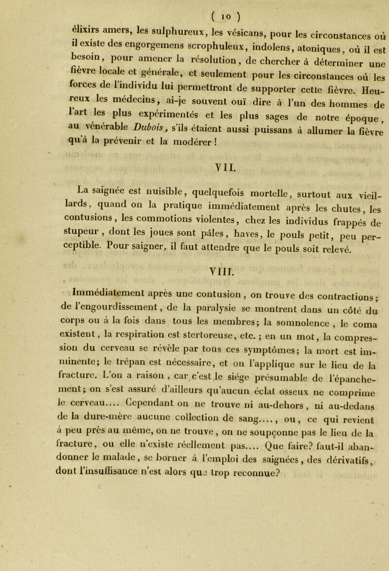 ( 1° ) élixirs amers, les sulphureux, les vésicans, pour les circonstances où il existe des engorgemens scrophuleux, indolens, atoniques, où il est besoin, pour amener la résolution, de chercher à déterminer une fièvre locale et générale, et seulement pour les circonstances où les forces de l’individu lui permettront de supporter cette fièvre. Heu- reux les médecins, ai-je souvent ouï dire à l’un des hommes de l’art les plus expérimentés et les plus sages de notre époque, au vénérable Dubois, s’ils étaient aussi puissans à allumer la fièvre qu’à la prévenir et la modérer ! VII. La saignée est nuisible, quelquefois mortelle, surtout aux vieil- lards , quand on la pratique immédiatement après les chutes, les contusions, les commotions violentes, chez les individus frappés de stupeur , dont les joues sont pâles, hâves, le pouls petit, peu per- ceptible. Pour saigner, il faut attendre que le pouls soit relevé. VIII. Immédiatement après une contusion, on trouve des contractions ; de l’engourdissement, de la paralysie se montrent dans un côté du corps ou à la fois dans tous les membres; la somnolence , le coma existent, la respiration est stertoreuse, etc. ; en un mot, la compres- sion du cerveau se rcvele par tous ces symptômes; la mort est im- minente; le trépan est necessaire, et on 1 applique sur le lieu de la fracture. L’on a raison, car c’est le siège présumable de l’épanche- ment; on s’est assuré d’ailleurs qu’aucun éclat osseux ne comprime le cerveau.... Cependant on ne trouve ni au-dehors, ni au-dedans de la dure-mere aucune collection de sang...., ou, ce qui revient à peu près au même, on ne trouve, on ne soupçonne pas le lieu de la fracture, ou elle n’existe réellement pas.... Que faire? faut-il aban- donner le malade, se borner à l’emploi des saignées, des dérivatifs, dont l’insuffisance n’est alors que trop reconnue?