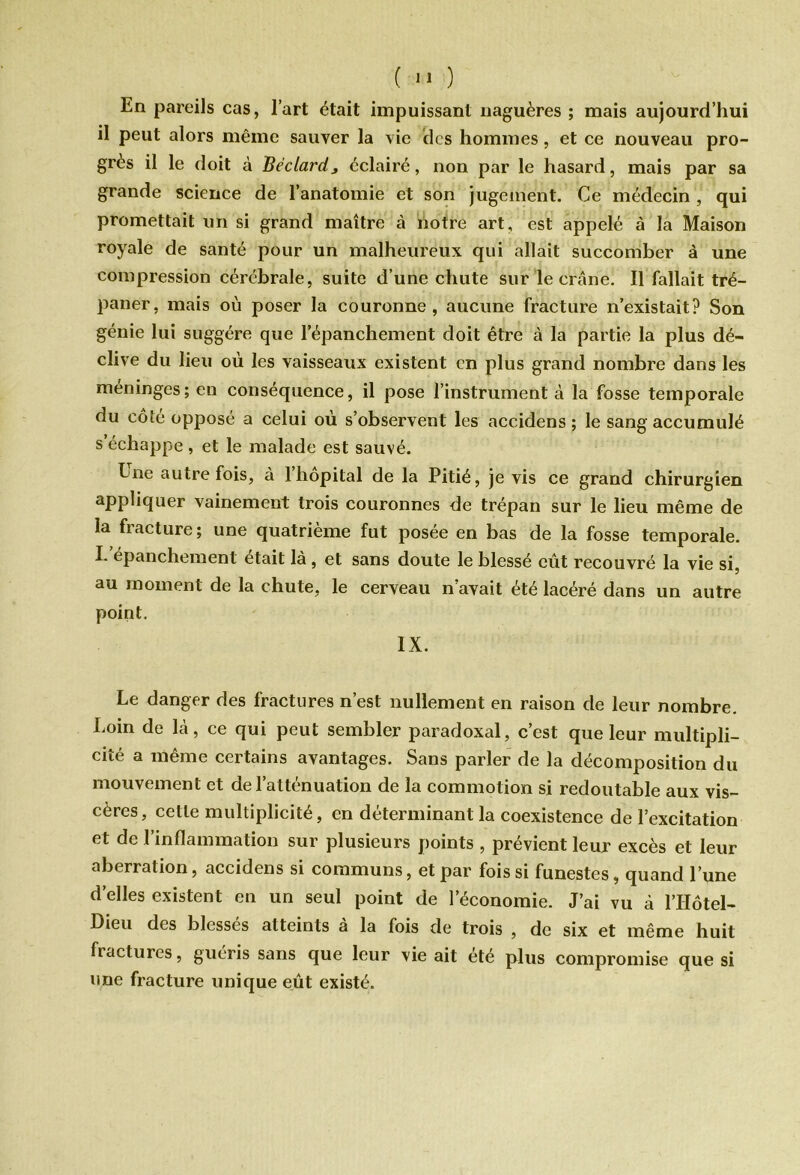 En pareils cas, l’art était impuissant naguères ; mais aujourd’hui il peut alors même sauver la vie clés hommes, et ce nouveau pro- grès il le doit à Béclardj éclairé, non par le hasard, mais par sa grande science de l’anatomie et son jugement. Ce médecin , qui promettait un si grand maître à notre art, est appelé à la Maison royale de santé pour un malheureux qui allait succomber à une compression cérébrale, suite d’une chute sur le crâne! Il fallait tré- paner, mais où poser la couronne, aucune fracture n’existait? Son génie lui suggère que l'épanchement doit être à la partie la plus dé- clive du lieu où les vaisseaux existent en plus grand nombre dans les méningés; en conséquence, il pose l’instrument à la fosse temporale du côte opposé a celui où s’observent les accidens ; le sang accumulé s’échappe, et le malade est sauvé. Ene autrefois, à 1 hôpital de la Pitié, je vis ce grand chirurgien appliquer vainement trois couronnes de trépan sur le lieu même de la fiacture; une quatrième fut posée en bas de la fosse temporale. I. épanchement était là , et sans doute le blessé eût recouvré la vie si, au moment de la chute, le cerveau n’avait été lacéré dans un autre point, IX. Le danger des fractures n’est nullement en raison de leur nombre. Loin de là, ce qui peut sembler paradoxal, c’est que leur multipli- cité a même certains avantages. Sans parler de la décomposition du mouvement et de l’atténuation de la commotion si redoutable aux vis- cères, cette multiplicité, en déterminant la coexistence de l’excitation et de l’inflammation sur plusieurs points , prévient leur excès et leur aberration, accidens si communs, et par fois si funestes, quand l’une d’elles existent en un seul point de l’économie. J’ai vu à l’IIôtel- Dieu des blesses atteints a la fois de trois , de six et même huit fractures, guéris sans que leur vie ait été plus compromise que si une fracture unique eût existé.