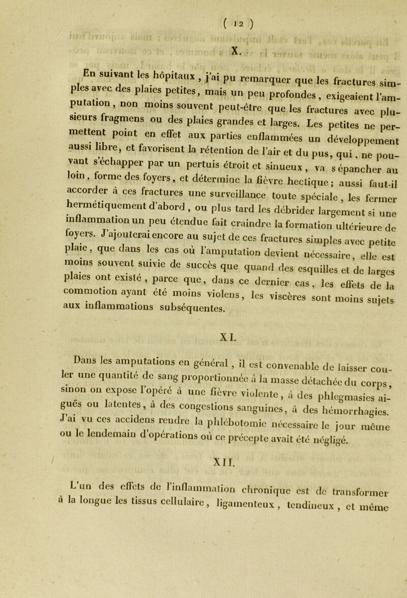 X. En suivant .es hôpitaux , j'ai pu remarquer que les fractures sim- p es avec des pla,es petites, mais un peu profondes , exigeaient l’am- putaüon, non moins souvent peut-être que les fractures avec plu- sieurs fragmens ou des plaies grandes et larges. Les petites ne per- mettent point en effet aux parties enflammées un développement aussi libre, et favorisent la rétention de l'air et du pus, qui, ne pou- vant s échapper par un permis étroit et sinueux, va s épancher au loin, forme des foyers, et détermine la fièvre hectique; aussi faut-il accorder a ces fractures une surveillance toute spéciale, les fermer hermétiquement d'abord , ou plus tard les débrider largement si une inflammation un peu étendue fait craindre la formation ultérieure de foyers. J'ajouterai encore au sujet de ces fractures simples avec petite plaie, que dans les cas où l'amputation devient nécessaire, elle est moins souvent suivie de succès que quand des esquilles et de larges plaies ont existé , parce que, dans ce dernier cas, les effets d/la commotion ayant été moins violens, les viscères sont moins sujets aux inflammations subséquentes. XI. Dans les amputations en général , il est convenable de laisser cou 1er une quantité de sang proportionnée à la masse détachée du corps smon on expose l'opéré à une fièvre violente, à des phlegmasies ai- gues ou 1.1 tentes, a des congestions sanguines, à des hémorrhagies J'ai vu ces accidens rendre la phlébotomie nécessaire le jour môme ou le lendemain d opérations où ce précepte avait été négligé. XII. Lun des effets de Iinflammation chronique est de transformer ô la longue les tissus cellulaire , ligamenteux , tendineux , et même