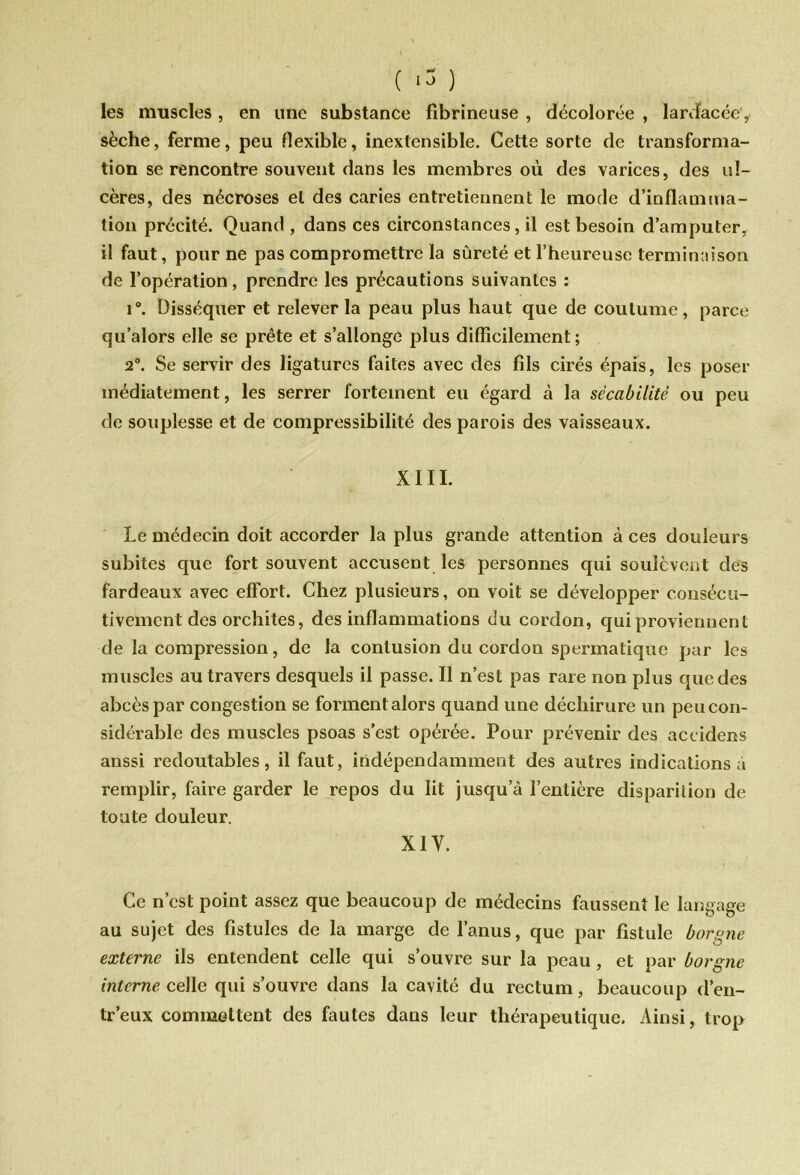 les muscles , en une substance fibrineuse , décolorée , lardacée i sèche, ferme, peu flexible, inextensible. Cette sorte de transforma- tion se rencontre souvent dans les membres où des varices, des ul- cères, des nécroses et des caries entretiennent le mode d’inflamma- tion précité. Quand, dans ces circonstances, il est besoin d’amputer, il faut, pour ne pas compromettre la sûreté et l’heureuse terminaison de l’opération, prendre les précautions suivantes : i°. Disséquer et relever la peau plus haut que de coutume, parce qu’alors elle se prête et s’allonge plus difficilement; 2°. Se servir des ligatures faites avec des fils cirés épais, les poser médiatement, les serrer fortement eu égard à la sêcabilitë ou peu de souplesse et de compressibilité des parois des vaisseaux. XIII. Le médecin doit accorder la plus grande attention à ces douleurs subites que fort souvent accusent les personnes qui soulèvent des fardeaux avec effort. Chez plusieurs, on voit se développer consécu- tivement des orchites, des inflammations du cordon, qui proviennent de la compression, de la contusion du cordon spermatique par les muscles au travers desquels il passe. Il n’est pas rare non plus que des abcès par congestion se forment alors quand une déchirure un peu con- sidérable des muscles psoas s’est opérée. Pour prévenir des aceidens anssi redoutables, il faut, indépendamment des autres indications à remplir, faire garder le repos du lit jusqu’à l’entière disparition de toute douleur. XIV. Ce n’est point assez que beaucoup de médecins faussent le langage au sujet des fistules de la marge de l’anus, que par fistule borgne externe ils entendent celle qui s’ouvre sur la peau, et par borgne interne celle qui s’ouvre dans la cavité du rectum, beaucoup d’en- tr’eux commettent des fautes dans leur thérapeutique. Ainsi, trop