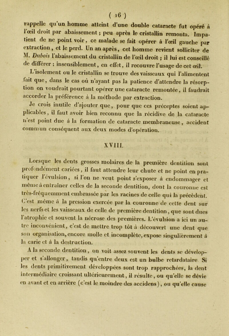 ( »6 ) rappelle qu’un homme atteint d’une double cataracte fut opéré à 1 œil droit par abaissement ; peu après le cristallin remonta. Impa- tient de ne point voir, ce malade se fait opérer à l’œil gauche par extraction, et le perd. Un an après, cet homme revient solliciter de M. Dubois l’abaissement du cristallin de l’œil droit ; il lui est conseillé de différer ; insensiblement, en effet, il recouvre l’usage de cet œil. L’isolement ou le cristallin se trouve des vaisseaux qui l’alimentent fait que, dans le cas où n’ayant pas la patience d’attendre la résorp- tion on voudrait pourtant opérer une cataracte remontée, il faudrait accorder la préférence à la méthode par extraction. Je crois inutile d’ajouter que, pour que ces préceptes soient ap- plicables, il faut avoir bien reconnu que la récidive de la cataracte n est point due à la formation de cataracte membraneuse, accident commun conséquent aux deux modes d’opération. XVIII. Lorsque les dents grosses molaires de la première dentition sont profondément cariées, il faut attendre leur chute et ne point en pra- tiquer 1 évulsion, si l’on ne veut point s’exposer à endommager et même à entraîner celles de la seconde dentition, dont la couronne est très-fréquemment embrassée par les racines de celle qui la précèdent. C'est même cà la pression exercée par la couronne de cette dent sur les nerfs et les vaisseaux de celle de première dentition, que sont dues 1 atiophie et sou\ent la nécrosé des premières. L’évulsion a ici un au— li < inconvénient, c est de mettre trop tôt a découvert une dent que son organisation, encore molle et incomplète, expose singulièrement à la carie et à la destruction. A la seconde dentition, on voit assez souvent les dents se dévelop- per et s allonger, tandis qu’entre deux est un bulbe retardataire Si les dents primitivement développées sont trop rapprochées, la dent intermédiaire croissant ultérieurement, il résulte, ou quelle se dévie en avant et en arrière (c’est le moindre des accidens), ou quelle cause