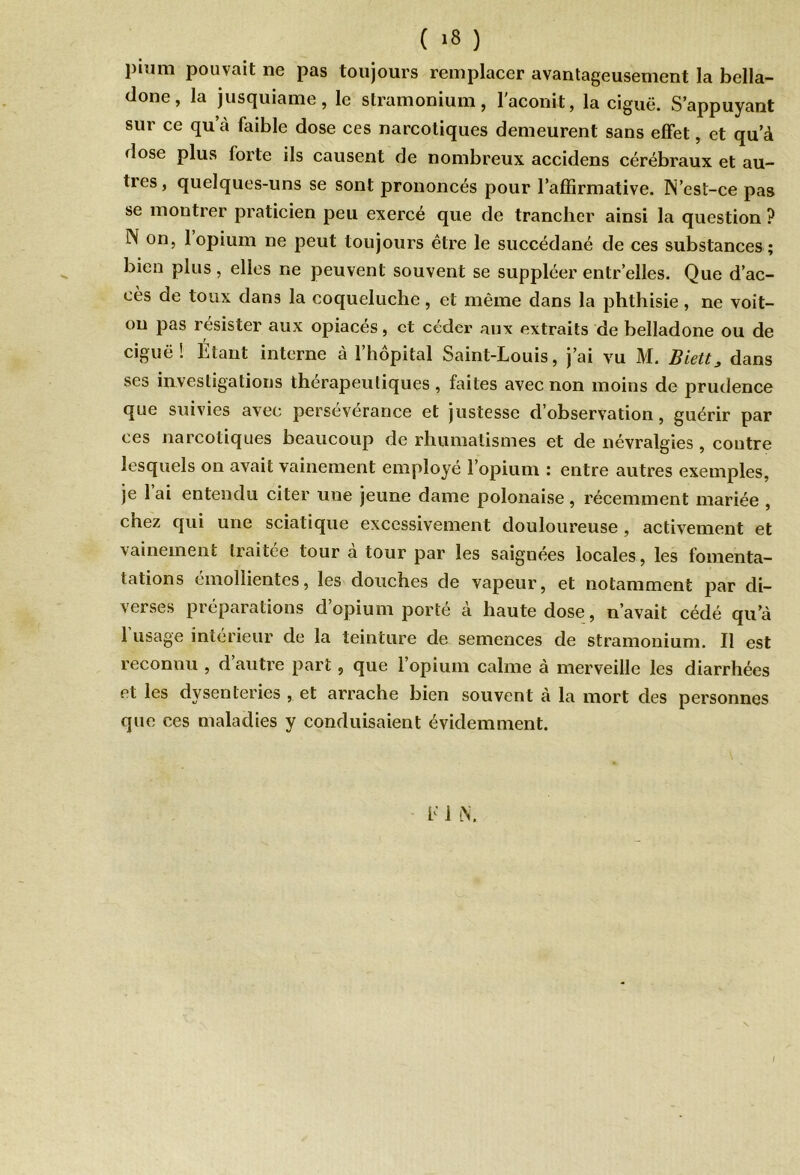 piîim pouvait ne pas toujours remplacer avantageusement la bella- done, la jusquiame, le stramonium, l'aconit, la ciguë. S’appuyant sur ce qu’à faible dose ces narcotiques demeurent sans effet, et qu’à dose plus forte ils causent de nombreux accidens cérébraux et au- tres, quelques-uns se sont prononcés pour l’affirmative. N’est-ce pas se montrer praticien peu exercé que de trancher ainsi la question ? N on, 1 opium ne peut toujours être le succédané de ces substances ; bien plus, elles ne peuvent souvent se suppléer entr elles. Que d’ac- cès de toux dans la coqueluche, et même dans la phthisie, ne voit- on pas résister aux opiacés, et céder aux extraits de belladone ou de ciguë! Étant interne à l’hôpital Saint-Louis, j’ai vu M. Biett3 dans ses investigations thérapeutiques, faites avec non moins de prudence que suivies avec persévérance et justesse d’observation, guérir par ces narcotiques beaucoup de rhumatismes et de névralgies , contre lesquels on avait vainement employé l’opium : entre autres exemples, je l’ai entendu citer une jeune dame polonaise, récemment mariée , chez qui une sciatique excessivement douloureuse , activement et vainement traitée tour a tour par les saignées locales, les fomenta- tations émollientes, les douches de vapeur, et notamment par di- verses préparations d’opium porté à haute dose, n’avait cédé qu’à l'usage intérieur de la teinture de semences de stramonium. Il est reconnu , d’autre part, que l’opium calme à merveille les diarrhées et les dysentenes , et arrache bien souvent à la mort des personnes que ces maladies y conduisaient évidemment. b i L\. /