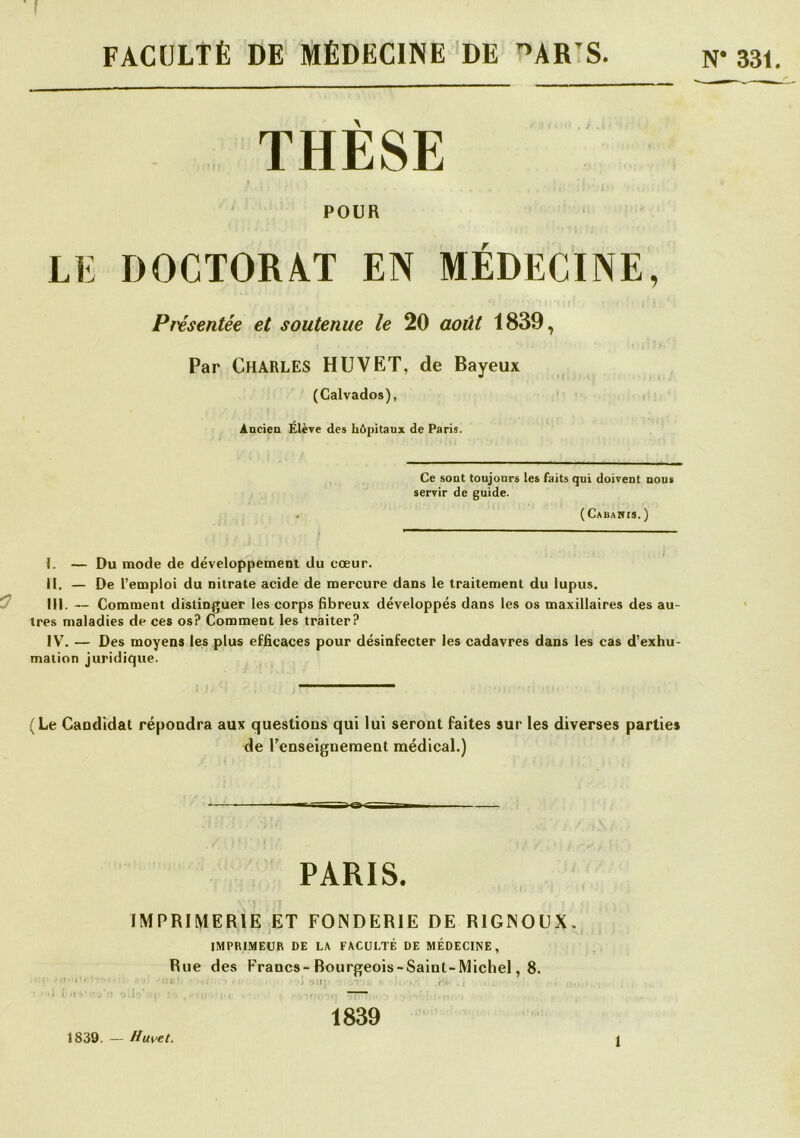 f FACULTÉ DE MÉDECINE DE ^AR’S N* 33C THESE i POUR LE DOCTORAT EN MÉDECINE, Présentée et soutenue le 20 août 1839, Par Charles HUVET, de Bayeux (Calvados), t Aacien Elève des hôpitaux de Paris. Ce sont toujours les faits qui doivent nous servir de guide. ( Cabahis. ) I. — Du mode de développement du cœur. H. — De l’emploi du nitrate acide de mercure dans le traitement du lupus. ^ III. — Comment distinguer les corps fibreux développés dans les os maxillaires des au- tres maladies de ces os? Comment les traiter? IV. — Des moyens les plus efficaces pour désinfecter les cadavres dans les cas d’exhu- mation juridique. (Le Candidat répondra aux questions qui lui seront faites sur les diverses parties de l’enseignement médical.) PARIS. IMPRIMERIE ET FONDERIE DE RIGNODX. IMPRIMEUR DE LA FACULTÉ DE MÉDECINE, Rue des Francs-Bourgeois-Sainl-Michel, 8. '■ I’’ ■ ,, , r .) ■ .1 .,!• 1839. — Huvet. 1839