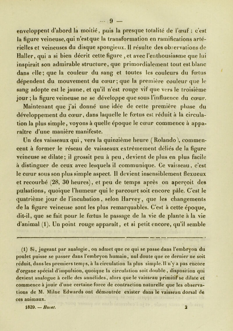 enveloppent d’abord la moitié, puis la presque totalité de l’œtif : c’est la figure veineuse, qui n’est que la transformation en ramifications arté- rielles et veineuses du disque spongieux. 11 résulte des observations de Haller, qui a si bien décrit cette figure , et avec l’enthousiasme que lui inspirait son admirable structure, que primordialeraent tout est blanc dans elle; que la couleur du sang et toutes les couleurs du fœtus dépendent du mouvement du cœur; que la première couleur que le sang adopte est le jaune, et qu’il n’est rouge vif que vers le troisième jour ; la figure veineuse ne se développe que sous l’influence du cœur. Maintenant que j’ai donné une idée de cette première phase du développement du cœur, dans laquelle le fœtus est réduit à la circula- tion la plus simple, voyons à quelle époque le cœur commence à appa- raître d’une manière manifeste. Un des vaisseaux qui, vers la quinzième heure ( Rolando), commen- cent à former le réseau de vaisseaux extrêmement déliés de la figure veineuse se dilate; il grossit peu à peu , devient de plus en plus facile à distinguer de ceux avec lesquels il communique. Ce vaisseau, c’est le cœur sous son plus simple aspect. Il devient insensiblement flexueux et recourbé (28, 30 heures), et peu de temps après on aperçoit des pulsations, quoique l’humeur qui le parcourt soit encore pâle. C’est le quatrième jour de l’incubation, selon Harvey, que les changements de la figure veineuse sont les plus remarquables. C’est à cette époque, dit-il, que se fait pour le fœtus le passage de la vie de plante à la vie d’animal (1). Un point rouge apparaît, et si petit encore, qu’il semble (1) Si, jugeant par analogie, on admet que ce qui se passe dans l’embryon du poulet puisse se passer dans l’embryon humain, nul doute que ce dernier ne soit réduit, dans les premiers temps, à la circulation la plus simple. Il n’y a pas encore d’organe spécial d’impulsion, quoique la circulation soit double, disposition qui devient analogue à celle des annélides, alors que le vaisseau primitif se dilate et commence à jouir d’une certaine force de contraction naturelle que les observa- tions de M. Milne Edwards ont démontrée exister dans le vaisseau dorsal de ces animaux. 1839. — Huvet. 2