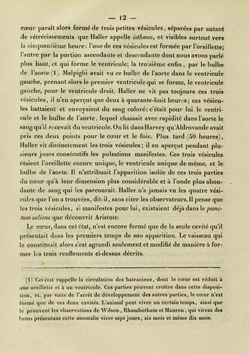 cœur paraît alors formé de trois petites vésicules, séparées par autant de rétrécissements que Haller appelle isthmes, et visibles surtout vers la cinquantième heure: l’une de ces vésicules est formée par l’oreillette; l’autre par la portion ascendante et descendante dont nous avons parlé plus haut, et qui Forme le ventricule; la troisième enfin , par le bulbe de l’aorte (1). Malpighi avait vu ce bulbe de l’aorte dans le ventricule gauche, prenant alors le premier ventricule qui se forme, le ventricule gauche, pour le ventricule droit. Haller ne vit pas toujours ces trois vésicules, il n’en aperçut que deux à quarante-huit heures; ces vésicu- les battaient et envoyaient du sang coloré: c’était pour lui le ventri- cule et le bulbe de l’aorte, lequel chassait avec rapidité dans l’aorte le sang qu’il recevait du ventricule. On lit dansHarvey qu’Aldrovande avait pris ces deux points pour le cœur et le foie. Plus tard (50 heures), Haller vit distinctement les trois vésicules; il en aperçut pendant plu- sieurs jours consécutifs les pulsations manifestes. Ces trois vésicules étaient l’oreillette encore unique, le ventricule unique de même, et le bulbe de l’aorte. Il n’attribuait l’apparition Isolée de ces trois parties du cœur qu’à leur dimension plus considérable et à l’onde plus abon- dante de sang qui les parcourait. Haller n’a jamais vu les quatre vési- cules que l’on a trouvées, dit-Il, sans citer les observateurs.il pense que les trois vésicules, si manifestes pour lui, existaient déjà dans le punc- tum saliens que découvrit Aristote. Le cœur, dans cet état, n’est encore formé que de la seule cavité qu’il présentait dans les premiers temps de son apparition. Le vaisseau qui le constituait alors s’est agrandi seulement et modifié de manière à for- mer les trois renflements ci-dessus décrits. (1) Cet état rappelle la circulation des batraciens, dont le cœur est réduit à une oreillette et à un ventricule. Ces parties peuvent croître dans cette disposi- tion, et, par suite de l’arrêt de développement des autres parties, le cœur n’est Formé que de ces deux cavités. L’animal peut vivre un certain temps, ainsi que le prouvent les observations de Wilson, Rhambotham etMauron, qui virent det fœtus présentant cette anomalie vivre sept jours, six mois et même dix mois.