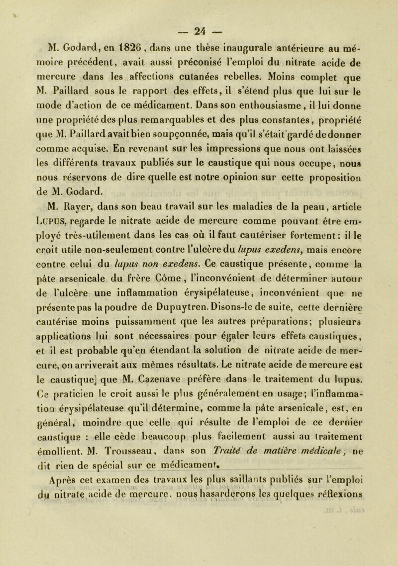 M. Godard, en 1826, dans une thèse inaugurale antérieure au mé- moire précédent, avait aussi préconisé l’emploi du nitrate acide de mercure dans les affections cutanées rebelles. Moins complet que M. Paillard sous le rapport des effets, il s’étend plus que lui sur le mode d’action de ce médicament. Dans son enthousiasme , il lui donne une propriété des plus remarquables et des plus constantes, propriété que M. Paillard avait bien soupçonnée, mais qu’il s’était'gardé de donner comme acquise. En revenant sur les impressions que nous ont laissées les différents travaux publiés sur le caustique qui nous occupe, nous nous réservons de dire quelle est notre opinion sur celte proposition de M. Godard. M. Rayer, dans son beau travail sur les maladies de la peau, article Lupus, regarde le nitrate acide de mercure comme pouvant être em- ployé très-utilement dans les cas où il faut cautériser fortement: il le croit utile non-seulement contre l’ulcère du lupus exedens, mais encore contre celui du lupus non exedens. Ce caustique présente, comme la pâte arsenicale du frère Côme , l’inconvénient de déterminer autour de l’ulcère une inflammation érysipélateuse, inconvénient que ne présente pas la poudre de Dupuytren. Disons-le de suite, cette dernière cautérise moins puissamment que les autres préparations; plusieurs applications lui sont nécessaires pour égaler leurs effets caustiques, et il est probable qu’en étendant la solution de nitrate acide de mer- cure, on arriverait aux mêmes résultats. Le nitrate acide de mercure est le caustique] que M. Cazenave préfère dans le traitement du lupus. Ce praticien le croit aussi le plus généralement en usage; l’inflamma- tion érysipélateuse qu’il détermine, comme la pâte arsenicale, est, en général, moindre que celle qui résulte de l’emploi de ce dernier caustique : elle cède beaucoup plus facilement aussi au traitement émollient. M. Trousseau, dans son Traité de matière médicale, ne dit rien de spécial sur ce médicament. Après cet examen des travaux les plus saillants publiés sur l’emploi du nitrate acide de mercure, nous hasarderons les quelques réflexions