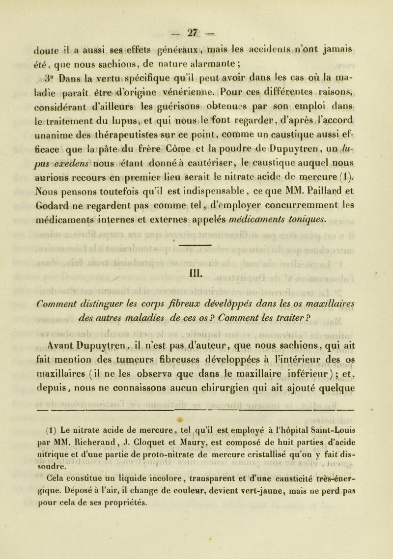 doute il a aussi ses effets généiaux, mais les aceldcnts n’ont jamais été, que nous sachions, de nature alarmante ; 3“ Dans la vertu, spécifique qu’il peut avoir dans les cas où la ma- ladie paraît être d’origine vénérienne. Pour ces différentes raisons, considérant d’ailleurs les guérisons obtenues par son emploi dans le traitement du lupus, et qui nousde font regarder, d’après l’accord unanime des thérapeutistes sur ce point, comme un caustique aussi ef- ficace que la pâte du frère Corne et la poudre de Dupuytren, un lu- pus exedens nous étant donné à cautériser, le caustique auquel nous aurions recours en premier lieu serait le nitrate acide de mercure (1). Nous pensons toutefois qu’il est indispensable, ce que MM. Paillard et Godard ne regardent pas comme tel, d’employer concurremment les médicaments internes et externes appelés médicaments toniques. III. Comment distinguer les corps fibreux développés dans les os maxillaires des autres maladies de ces os P Comment les traiter P ' W ) Avant Dupuytren, il n’est paSjd’auteur, que nous sachions, qui ait fait mention des tumeurs fibreuses développées à l’intérieur des os maxillaires (il ne les observa que dans le maxillaire inférieur); et, depuis, nous ne connaissons aucun chirurgien qui ait ajouté quelque (1) Le nitrate acide de mercure, tel qu’il est employé à l’hôpital Saint-Louis par MM. Richerand, J. Cloquet et Maury, est composé de huit parties d’acide nitrique et d’une partie de proto-nitrate de mercure cristallisé qu’on y fait dis- soudre. ^ Cela constitue un liquide incolore, transparent et d’une causticité très-éner- gique. Déposé à l’air, il change de couleur, devient vert-jaune, mais ne perd pas pour cela de ses propriétés.