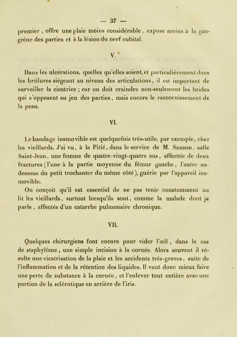 premier , offre une plaie moins considérable, expose moins à la gan- grène des parties et à la lésion du nerf cubital. V.* Dans lés ulcérations, quelles quelles soient, et particulièrement dans les brûlures siégeant au niveau des articulations, il est important de surveiller la cicatrice ; car on doit craindre non-seulement les brides qui s’opposent au jeu des parties, mais encore le raccornissement de la peau. VI. Le bandage Inamovible est quelquefois très-utile, par exemple, chez les vieillards. J’ai vu, à la Pitié, dans le service de M. Sanson, salle Saint-Jean, une femme de quatre-vingt-quatre ans, affectée de deux fractures (l’une à la partie moyenne du fémur gauche, l’autre au- dessous du petit trochanter du même côté), guérie par l’appareil ina- movible. On conçoit qu’il est essentiel de ne pas tenir constamment au lit les vieillards, surtout lorsqu’ils sont, comme la malade dont je parle , affectés d’un catarrhe pulmonaire chronique. Vil. Quelques chirurgiens font encore pour vider l’œil , dans le cas de staphylôme, une simple incision à la cornée. Alors souvent il ré- sulte une cicatrisation de la plaie et les accidents très-graves, suite de l’inflammation et de la rétention des liquides. Il vaut donc mieux faire une perte de substance à la cornée, et l’enlever tout entière avec une portion de la sclérotique en arrière de l’iris.