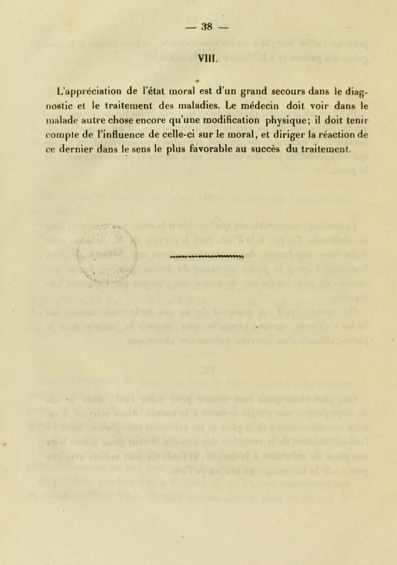 VIII. 0 L’appréciation de l’état moral est d’un grand secours dans le diag- nostic et le traitement des maladies. Le médecin doit voir dans le malade autre chose encore qu’une modification physique; il doit tenii- compte de l’influence de celle-ci sur le moral, et diriger la réaction de ce dernier dans le sens le plus favorable au succès du traitement.