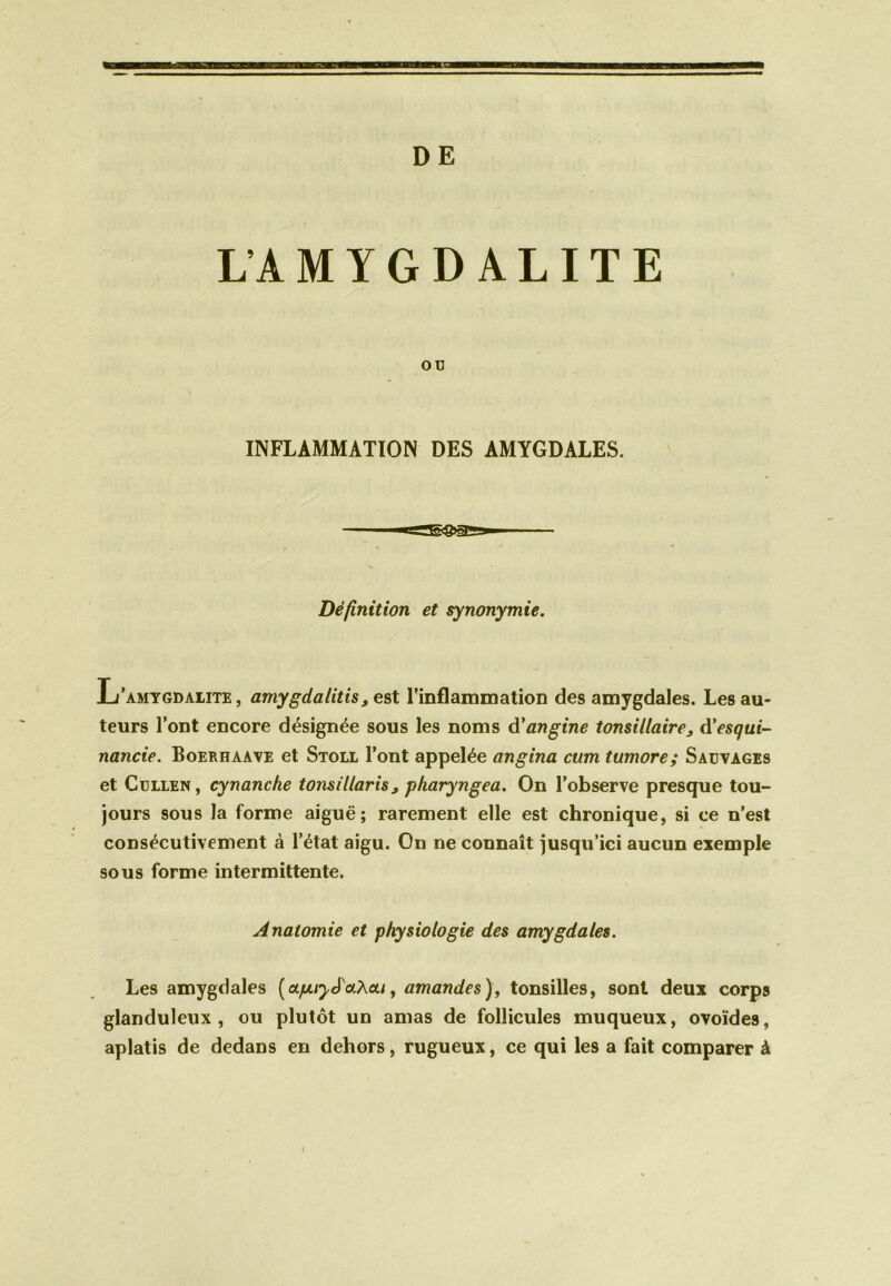 L’AMYGDALITE oc INFLAMMATION DES AMYGDALES. Définition et synonymie. L’amygdalite, amygdalitis, est l’inflammation des amygdales. Les au- teurs l’ont encore désignée sous les noms d'angine tonsillaire, d’esqui- nancie. Boerhaave et Stoll l’ont appelée angina cum tumore; Sauvages et Cullen , cynanche tonsillaris> pharyngea. On l’observe presque tou- jours sous la forme aiguë; rarement elle est chronique, si ce n’est consécutivement à l’état aigu. On ne connaît jusqu’ici aucun exemple sous forme intermittente. Anatomie et physiologie des amygdales. Les amygdales ( upuy^aXcti, amandes ), tonsilles, sont deux corps glanduleux, ou plutôt un amas de follicules muqueux, ovoïdes, aplatis de dedans en dehors, rugueux, ce qui les a fait comparer à