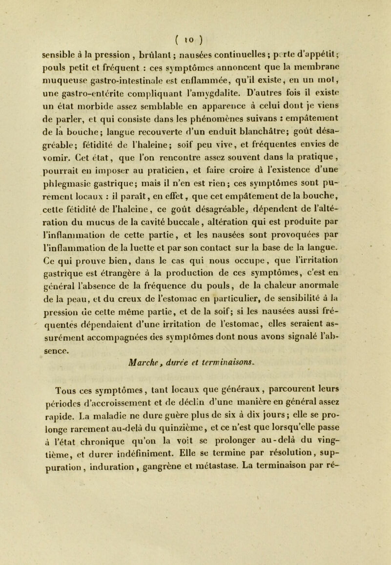 sensible à la pression , brûlant ; nausées continuelles ; perte d'appétit; pouls petit et fréquent : ces symptômes annoncent que la membrane muqueuse gastro-intestinale est enflammée, qu’il existe, en un mot, une gastro-entérite compliquant l’amygdalite. D’autres fois il existe un état morbide assez semblable en apparence à celui dont je viens de parler, et qui consiste dans les phénomènes suivans : empâtement de la bouche; langue recouverte d’un enduit blanchâtre; goût désa- gréable; fétidité de l’haleine; soif peu vive, et fréquentes envies de vomir. Cet état, que l’on rencontre assez souvent dans ia pratique, pourrait en imposer au praticien, et faire croire à l’existence d’une phlegmasie gastrique; mais il n’en est rien; ces symptômes sont pu- rement locaux ; il paraît, en effet, que cet empâtement de la bouche, cette fétidité de l’haleine, ce goût désagréable, dépendent de l’alté- ration du mucus de la cavité buccale, altération qui est produite par l’inflammation de cette partie, et les nausées sont provoquées par l’inflammation de la luette et par son contact sur la base de la langue. Ce qui prouve bien, dans le cas qui nous occupe, que l’irritation gastrique est étrangère à la production de ces symptômes, c’est en général l’absence de la fréquence du pouls, de la chaleur anormale de la peau, et du creux de l’estomac en particulier, de sensibilité à la pression de celte même partie, et de la soif; si les nausées aussi fré- quentes dépendaient d’une irritation de l’estomac, elles seraient as- surément accompagnées des symptômes dont nous avons signalé l’ab- sence. Marche, duree et terminaisons. Tous ces symptômes, tant locaux que généraux, parcourent leurs périodes d’accroissement et de déclin d’une manière en général assez rapide. La maladie ne dure guère plus de six à dix jours; elle se pro- longe rarement au-delà du quinzième, et ce n’est que lorsqu’elle passe à l’état chronique qu’on la voit se prolonger au-delà du ving- tième, et durer indéfiniment. Elle se termine par résolution, sup- puration , induration , gangrène et métastase. La terminaison par ré- \