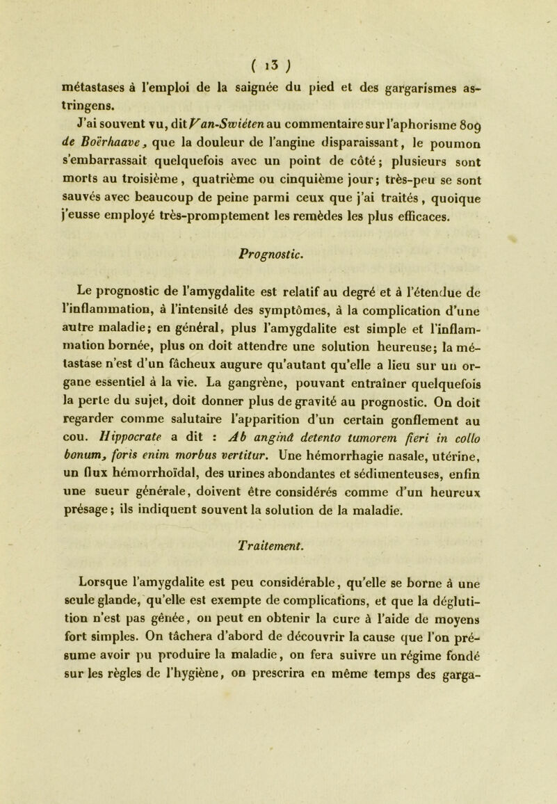 ( >3 ; métastases à l’emploi de la saignée du pied et des gargarismes as- tringens. J’ai souvent vu, dit Van-Swiêten au commentaire sur l’aphorisme 809 de Bo'èrhaave, que la douleur de l’angine disparaissant, le poumon s’embarrassait quelquefois avec un point de côté ; plusieurs sont morts au troisième, quatrième ou cinquième jour; très-peu se sont sauvés avec beaucoup de peine parmi ceux que j’ai traités, quoique j’eusse employé très-promptement les remèdes les plus efficaces. Prognostic. Le prognostic de l’amygdalite est relatif au degré et à l’étendue de l’inflammation, à l’intensité des symptômes, à la complication d’une autre maladie; en général, plus l’amygdalite est simple et l’inflam- mation bornée, plus on doit attendre une solution heureuse; la mé- tastase n’est d’un fâcheux augure qu'autant qu’elle a lieu sur un or- gane essentiel à la vie. La gangrène, pouvant entraîner quelquefois la perle du sujet, doit donner plus de gravité au prognostic. On doit regarder comme salutaire l’apparition d’un certain gonflement au cou. Hippocrate a dit : Ab anginâ detento tumorem fieri in collo bonum, forts enim morbus vertitur. Une hémorrhagie nasale, utérine, un flux hémorrhoïdal, des urines abondantes et sédimenteuses, enfin une sueur générale, doivent être considérés comme d’un heureux présage ; ils indiquent souvent la solution de la maladie. Traitement. Lorsque l’amygdalite est peu considérable, qu’elle se borne à une seule glande, quelle est exempte de complications, et que la dégluti- tion n’est pas gênée, on peut en obtenir la cure à l’aide de moyens fort simples. On tâchera d’abord de découvrir la cause que l’on pré- sume avoir pu produire la maladie, on fera suivre un régime fondé sur les règles de l’hygiène, on prescrira en même temps des garga-