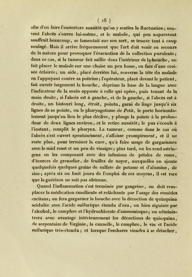 ( >6 ) afin d’en faire l’ouverture aussitôt qu’on y sentira la fluctuation; sou- vent l’abcès s’ouvre lui-même, et le malade, qui peu auparavant souffrait beaucoup, se lamentait sur son sort, se trouve tout à coup soulagé. Mais il arrive fréquemment que l’art doit venir au secours de la nature pour provoquer l’évacuation de la collection purulente; dans ce cas, si la tumeur fait saillie dans l’intérieur de la bouche, on fait placer le malade sur une chaise un peu basse, en face d’une croi- sée éclairée; un aide, placé derrière lui, renverse la tête du malade en l’appuyant contre sa poitrine; l’opérateur, placé devant le patient, fait ouvrir largement la bouche, déprime la base de la langue avec l’indicateur de la main opposée à celle qui opère, puis tenant de la main droite, si l’abcès est à gauche, et de la gauche, si l’abcès est à droite, un bistouri long, étroit, pointu, garni de linge jusqu’à six lignes de sa pointe, ou le pharyngotome de Petit, le porte horizonta- lement jusqu’au lieu le plus déclive, y plonge la pointe à la profon- deur de deux lignes environ, et le retire aussitôt; le pus s’écoule à l’instant, remplit le pharynx. La tumeur, comme dans le cas où l’abcès s’est ouvert spontanément, s’affaisse promptement, et il ne reste plus, pour terminer la cure, qu’à faire usage de gargarismes avec le miel rosat et un peu de vinaigre; plus tard, on les rendastrin- gens en les composant avec des infusions de pétales de roses, d’écorces de grenadier, de feuilles de noyer, auxquelles on ajoute quelquefois quelques grains de sulfate de potasse et d’alumine, de zinc; après six ou huit jours de l’emploi de ces moyens, il est rare que la guérison ne soit pas obtenue. Quand l’inflammation s’est terminée par gangrène, on doit rem- placer la médication émolliente et relâchante par l’usage des remèdes excitans; on fera gargariser la bouche avec la décoction de quinquina acidulée avec l’acide sulfurique étendu d’eau, ou bien aiguisée par l’alcohol, le camphre et l’hydrochlorate d’ammoniaque; on adminis- trera avec avantage intérieurement les décoctions de quinquina, de serpentaire de Virginie, la cannelle, le camphre, le vin et l’acide sulfurique très-étendu ; et lorsque l’escharre viendra à se détacher ,