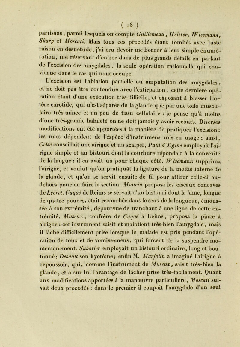 partisans , parmi lesquels on compte Gidllemeuu, Heister, Wisemann, Sharp et Moscati. Mais tous ces procédés étant tombés avec juste raison en désuétude, j’ai cru devoir me borner à leur simple énumé- ration, me réservant d’entrer dans de plus grands détails en parlaut de 1 excision des amygdales , la seule opération rationnelle qui con- vienne dans le cas qui nous occupe. L’excision est l’ablation partielle ou amputation des amygdales , et ne doit pas être confondue avec l’extirpation, cette dernière opé- ration étant d’une exécution très-difficile, et exposant à blesser l’ar- tère carotide, qui n’est séparée do la glande que par une toile muscu- laire très-mince et un peu de tissu cellulaire : je pense qu a moins d’une très-grande habileté on ne doit jamais y avoir recours. Diverses modifications ont été apportées à la manière de pratiquer l’excision : les unes dépendent de l’espèce d’instrumens mis en usage; ainsi, Celse conseillait une airigne et un scalpel, Paul d’Egine employait l’ai- rigne simple et Un bistouri dont la courbure répondait à la convexité de la langue : il en avait un pour chaque côté. Wisemann supprima l’airigne, et voulut qu’on pratiquât la ligature de la moitié interne de la glande, et qu’on se servît ensuite de fil pour attirer celle-ci au- dehors pour en faire la section. Maurin proposa les ciseaux concaves dcLevret. (Jaque de Reims se servait d’un bistouri dont la lame, longue de quatre pouces, était recourbée dans le sens de la longueur, émous- sée à son extrémité, dépourvue de tranchant à une ligne de cette ex- trémité. AluseuXj confrère de Caque à Reims, proposa la pince à airigne : cet instrument saisit et maintient très-bien l’amygdale, mais il lâche difficilement prise lorsque le malade est pris pendant l’opé- ration de toux et de vomissemens, qui forcent de la suspendre mo- mentanément. Sabatier employait un bistouri ordinaire, long et bou- tonné; Desault son kyotôme; enfin M. Marjolin a imaginé l’airigne à repoussoir, qui, comme l’instrument de Museux, saisit très-bien la glande, et a sur lui l’avantage de lâcher prise très-facilement. Quant aux modifications apportées â la manœuvre particulière, Moscati sui- vait deux procédés : dans le premier il coupait l’amygdale d’un seul