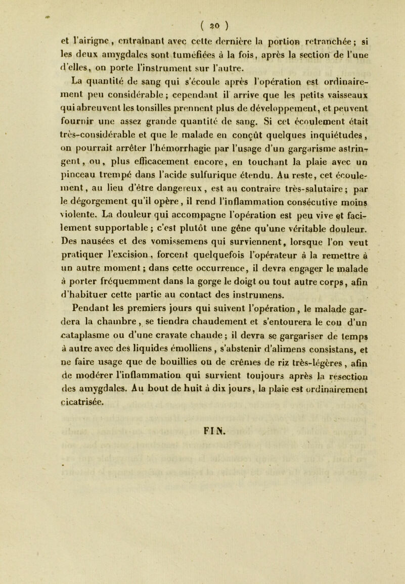 et l’airigne , entraînant avec celte dernière la portion retranchée ; si les deux amygdales sont tuméfiées à la fois, après la section de l’une d’elles, on porte l’instrument sur l’autre. La quantité de sang qui s’écoule après l’opération est ordinaire- ment peu considérable ; cependant il arrive que les petits vaisseaux qui abreuvent les lonsilles prennent plus de développement, et peuvent fournir une assez grande quantité de sang. Si cet écoulement était très-considérable et que le malade en conçût quelques inquiétudes, on pourrait arrêter l’hémorrhagie par l’usage d’un gargarisme astrin- gent, ou, plus efficacement encore, en touchant la plaie avec un pinceau trempé dans l’acide sulfurique étendu. Au reste, cet écoule- ment, au lieu d’être dangereux, est au contraire très-salutaire; par le dégorgement qu’il opère, il rend l’inflammation consécutive moins violente. La douleur qui accompagne l’opération est peu vive et faci- lement supportable; c’est plutôt une gêne qu’une véritable douleur. Des nausées et des vomissemens qui surviennent, lorsque l’on veut pratiquer l’excision , forcent quelquefois l’opérateur à la remettre à un autre moment ; dans cette occurreuce, il devra engager le malade à porter fréquemment dans la gorge le doigt ou tout autre corps, afin d’habituer cette partie au contact des instrumens. Pendant les premiers jours qui suivent l’opération, le malade gar- dera la chambre , se tiendra chaudement et s’entourera le cou d’un cataplasme ou d’une cravate chaude; il devra se gargariser de temps à autre avec des liquides émolliens , s’abstenir d’alimens consistans, et ne faire usage que de bouillies ou de crèmes de riz très-légères, afin de modérer l’inflammation qui survient toujours après la resection des amygdales. Au bout de huit à dix jours, la plaie est ordinairement cicatrisée. FI IN.