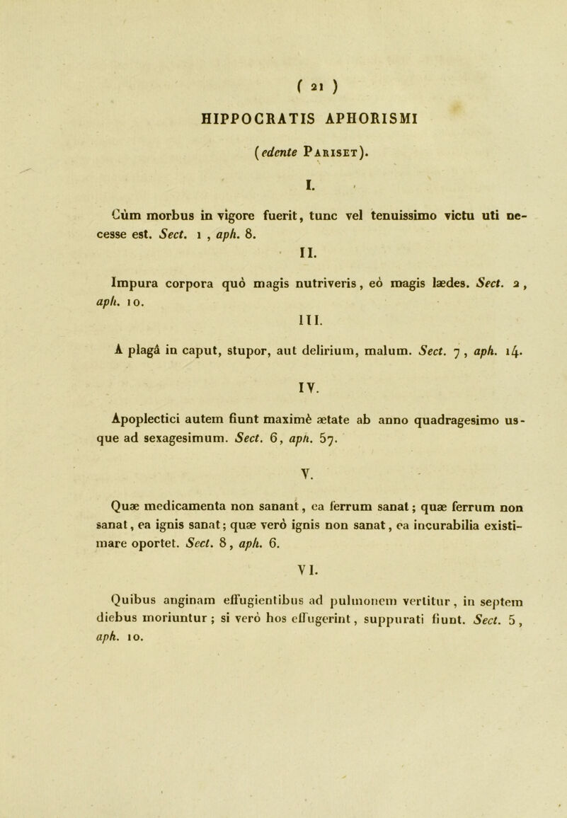 HIPPOCRATIS APHORISMI (edente Pariset). I. Gùm morbus in vigore fuerit, tune vel tenuissimo victu uti ne- cesse est. Sect. 1 , aph. 8. II. Impura corpora quô magis nutriveris, eô magis lædes. Sect. a , aph. io. III. A plagâ in caput, stupor, aut delirium, malum. Sect. 7 , aph. i4* IY. Apoplectici autem fiunt maximè ætate ab anno quadragesimo us- que ad sexagesimum. Sect. 6, aph. 5j. y. Quæ médicamenta non sanant, ea lerrum sanat ; quæ ferrum non sanat, ea ignis sanat; quæ verô ignis non sanat, ea incurabilia existi- mare oportet. Sect. 8, aph. 6. VI. Quibus anginam effugientibus ad pulmonem verlitur, in septem diebus moriuntur ; si verô hos elliigcrint, suppurati fiunt. Sect. 5, aph. 10.