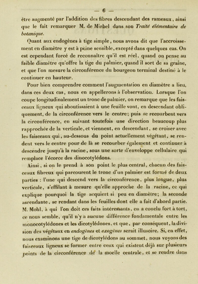 être augmenté par l’addition des fibres descendant des rameaux, ainsi que le fait remarquer M. de Mirbel dans son Traité élémentaire de botanique. Quant aux endogènes à tige simple, nous avons dit que l’accroisse- ment en diamètre y est à peine sensible, excepté dans quelques cas. On est cependant forcé de reconnaître qu’il est réel, quand on pense au faible diamètre qu’offre la tige du palmier, quand il sort de sa graine, et que l’on mesure la circonférence du bourgeon terminal destiné à le continuer en hauteur. Pour bien comprendre comment l’augmentation en diamètre a lieu, dans ces deux cas, nous en appellerons à l’observation. Lorsque l’on coupe longitudinalement un tronc de palmier, on remarque que les fais- ceaux ligneux qui aboutissaient à une feuille vont, en descendant obli- quement, de la circonférence vers le centre; puis se recourbent vers la circonférence, en suivant toutefois une direction beaucoup plus rapprochée de la verticale, et viennent, en descendant, se croiser avec les faisceaux qui, au-dessous du point actuellement végétant, se ren- dent vers le centre pour de là se recourber également et continuer à descendre jusqu’à la racine, sous une sorte d’enveloppe cellulaire qui remplace l’écorce des dinocotylédons. Ainsi, si on le prend à son point le plus central, chacun des fais- ceaux fibreux qui parcourent le tronc d’un palmier est formé de deux parties : l’une qui descend vers la circonférence, plus longue, plus verticale, s’effilant à mesure qu’elle approche de la racine, ce qui explique pourquoi la tige acquiert si peu en diamètre; la seconde ascendante, se rendant dans les feuilles dont elle a fait d’abord partie. M. Mohl, à qui l’on doit ces faits intéressants, en a conclu fort à tort, ce nous semble, qu’il n’y a aucune différence fondamentale entre les monocotylédones et les dicotylédones, et que, par conséquent, la divi- sion des végétaux en endogènes et exogènes serait illusoire. Si, en effet, nous examinons une tige de dicotylédons au sommet, nous voyons des faisceaux ligneux se former entre ceux qui existent déjà sur plusieurs points de la circonférence de la moelle centrale, et se rendre dans