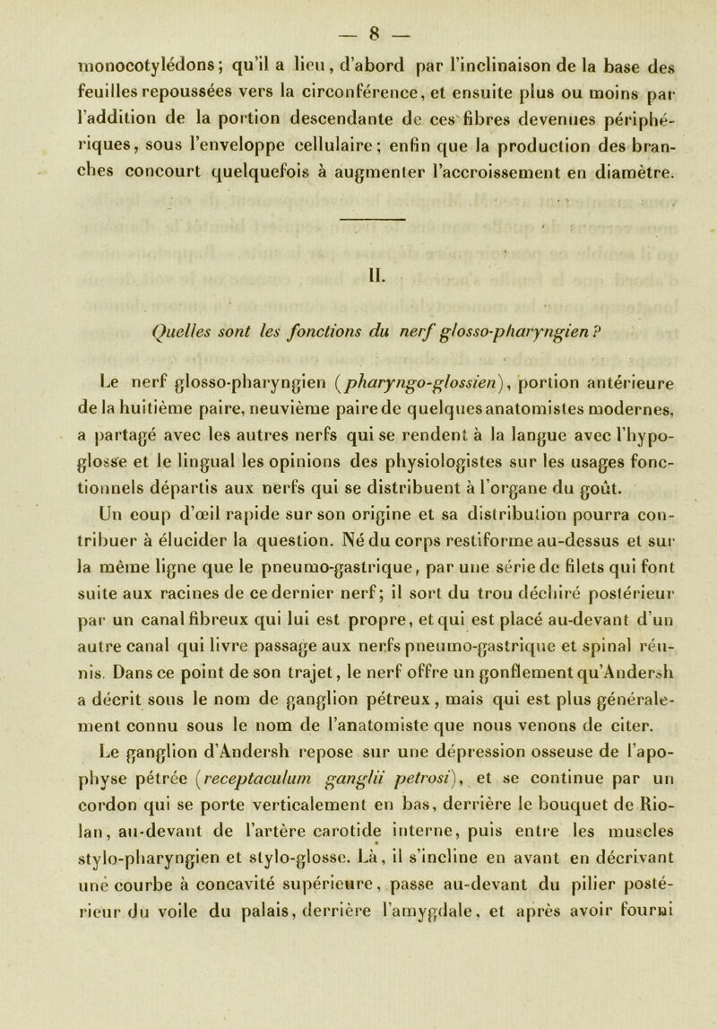 monocotylédons; qu’il a lieu, d’abord par l’inclinaison de la base des feuilles repoussées vers la circonférence, et ensuite plus ou moins par l’addition de la portion descendante de ces fibres devenues périphé- riques, sous l’enveloppe cellulaire; enfin que la production des bran- ches concourt quelquefois à augmenler l’accroissement en diamètre. II. Quelles sont les fonctions du nerf glosso-pharyngien P Le nerf glosso-pharyngien (pharyngo-g/ossien), portion antérieure de la huitième paire, neuvième paire de quelques anatomistes modernes, a partagé avec les autres nerfs qui se rendent à la langue avec l’hypo- glosse et le lingual les opinions des physiologistes sur les usages fonc- tionnels départis aux nerfs qui se distribuent à l’organe du goût. Un coup d’œil rapide sur son origine et sa distribution pourra con- tribuer à élucider la question. Né du corps restiforme au-dessus et sur la même ligne que le pneumo-gastrique, par une série de filets qui font suite aux racines de ce dernier nerf; il sort du trou déchiré postérieur par un canal fibreux qui lui est propre, et qui est placé au-devant d’un autre canal qui livre passage aux nerfs pneumo-gastrique et spinal réu- nis. Dans ce point de son trajet, le nerf offre un gonflement qu’Andersh a décrit sous le nom de ganglion pétreux, mais qui est plus générale- ment connu sous le nom de l’anatomiste que nous venons de citer. Le ganglion d’Andersh repose sur une dépression osseuse de l’apo- physe pétrée (receptaculum ganglii petrosi), et se continue par un cordon qui se porte verticalement en bas, derrière le bouquet de Rio- lan, au-devant de l’artère carotide interne, puis entre les muscles stylo-pharyngien et stylo-glosse. Là, il s’incline en avant en décrivant uné courbe à concavité supérieure, passe au-devant du pilier posté- rieur du voile du palais, derrière l’amygdale, et après avoir fourni