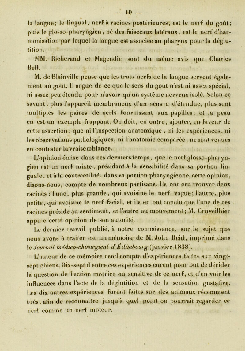 la langue; le lingual, nerf à racines postérieures, est le nerf du goût; puis le glosso-pharyngjen, né des faisceaux latéraux, est le nerf d’har- monisation par lequel la langue est associée au pharynx pour la déglu- tition. MM. Richerand et Magendie sont du même avis que Charles Bell. M. deBlainville pense que les trois nerfs de la langue servent égale- ment au goût. Il argue de ce que le sens du goût n’est ni assez spécial, ni assez peu étendu pour n’avoir qu’un système nerveux isolé. Selon ce savant, plus l’appareil membraneux d’un sens a d étendue, plus sont multiples les paires de nerfs fournissant aux papilles; et la peau en est un exemple frappant. On doit, en outre, ajouter, en faveur de cette assertion , que ni l’inspection anatomique , ni les expériences, ni les observations pathologiques, ni l’anatomie comparée, ne sont venues en contester la vraisemblance. L’opinion émise dans ces derniers temps, que le nerf glosso-pharyn- gien est un nerf mixte, présidant à la sensibilité dans sa portion lin- guale, et «à la contractilité, dans sa portion pharyngienne, cette opinion, disons-rtous, compte de nombreux partisans. Ils ont cru trouver deux racines : l’une, plus grande, qui avoisine le nerf vague; l’autre, plus petite, qui avoisine le nerf facial, et ils en ont conclu que l’une de ces racines préside au sentiment, et l’autre au mouvement; M. Cruveilhier appu e cette opinion de son autorité. Le dernier travail publié, à notre connaissance, sur le sujet que nous avons à traiter est un mémoire de M. John Reid, imprimé dans le Journal médico-chirurgical d Edimbourg (janvier 1838). L’auteur de ce mémoire rend compte d’expériences faites sur vingt- sept chiens. Dix-sept d’entre ces expériences eurent pour but de décider la question de l’action motrice ou sensitive de ce nerf, et d’en voir les influences dans l’acte de la déglutition et de la sensation gustative. Les dix autres expériences furent faites sur des animaux récemment tués, afin de reconnaître jusqu’à quel point on pourrait regarder ce nerf comme un nerf moteur1.