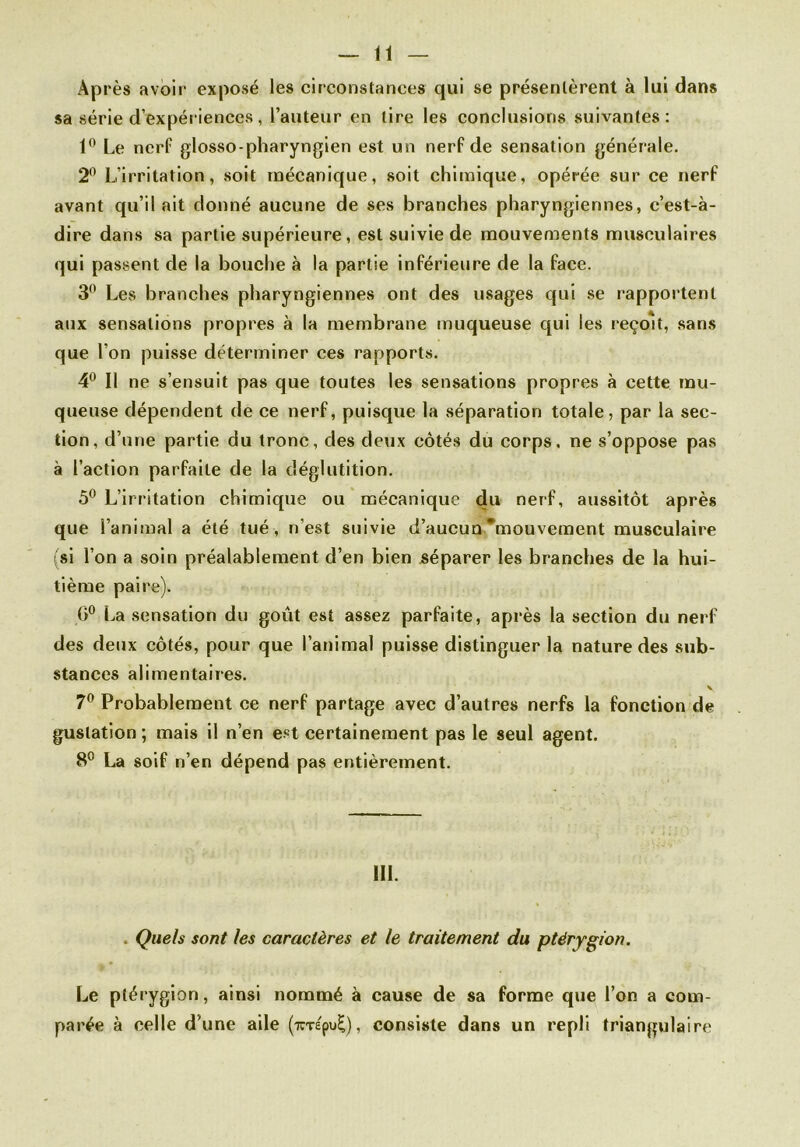 Après avoir exposé les circonstances qui se présentèrent à lui dans sa série d’expériences, l’auteur en tire les conclusions suivantes: 1° Le nerf glosso-pharyngien est un nerf de sensation générale. 2° L’irritation, soit mécanique, soit chimique, opérée sur ce nerf avant qu’il ait donné aucune de ses branches pharyngiennes, c’est-à- dire dans sa partie supérieure, est suivie de mouvements musculaires qui passent de la bouche à la partie inférieure de la face. 3° Les branches pharyngiennes ont des usages qui se rapportent aux sensations propres à la membrane muqueuse qui les reçoit, sans que l’on puisse déterminer ces rapports. 4° Il ne s’ensuit pas que toutes les sensations propres à cette mu- queuse dépendent de ce nerf, puisque la séparation totale, par la sec- tion, d’une partie du tronc, des deux côtés du corps, ne s’oppose pas à l’action parfaite de la déglutition. 5° L’irritation chimique ou mécanique du nerf, aussitôt après que l’animal a été tué , n’est suivie d’aucun mouvement musculaire (si l’on a soin préalablement d’en bien séparer les branches de la hui- tième paire). (3° La sensation du goût est assez parfaite, après la section du nerf des deux côtés, pour que l’animal puisse distinguer la nature des sub- stances alimentaires. ' v. 7° Probablement ce nerf partage avec d’autres nerfs la fonction de gustation; mais il n’en est certainement pas le seul agent. 8° La soif n’en dépend pas entièrement. 111. Quels sont les caractères et le traitement du ptérygion. Le ptérygion, ainsi nommé à cause de sa forme que l’on a com- parée à celle d une aile (xTÉpu£), consiste dans un repli triangulaire