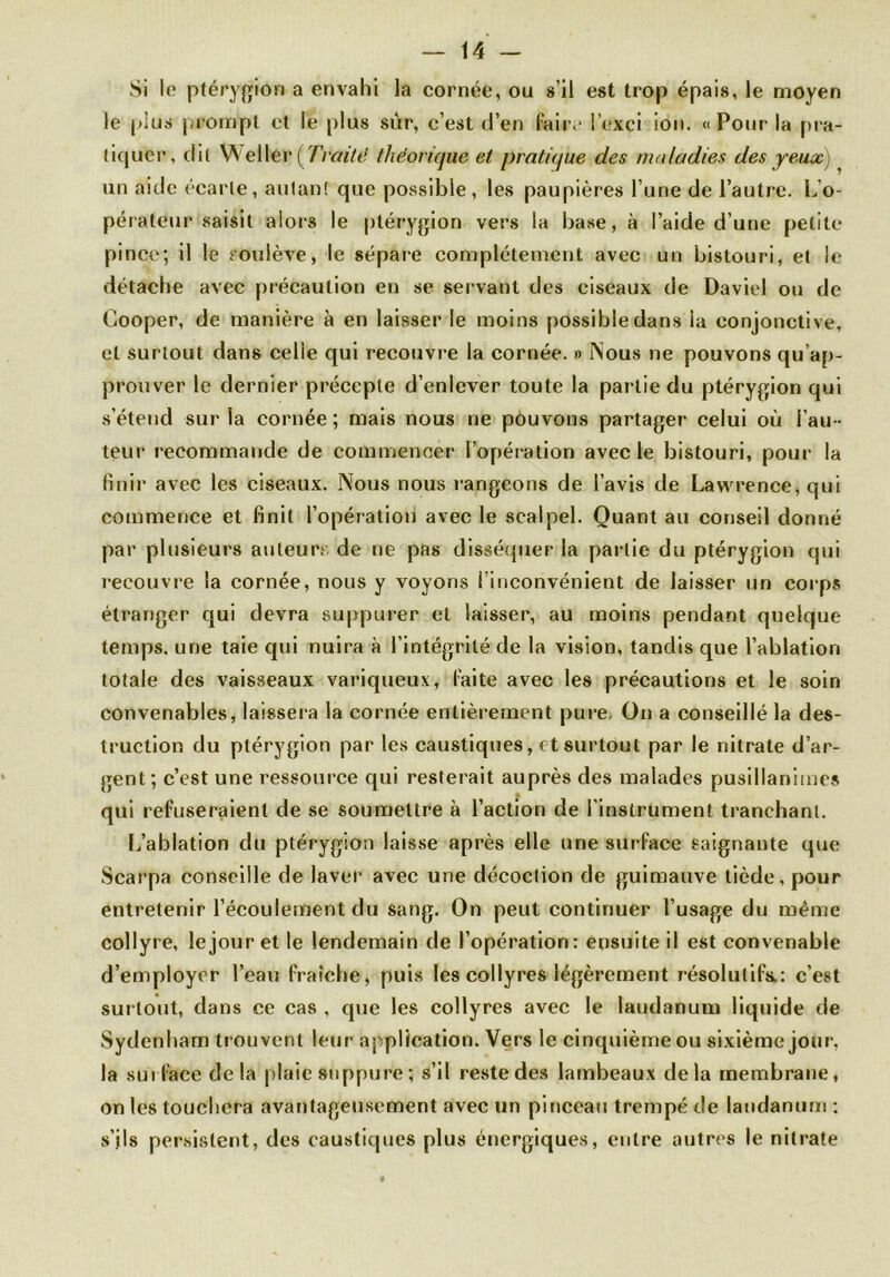 Si le ptérygion a envahi la cornée, ou s’il est trop épais, le moyen le plus prompt et le plus sûr, c’est d’en faire i’exci ion. « Pour la pra- tiquer, dit Weller (Traité théorique et pratique des maladies des yeux) un aide écarte, autan! que possible, les paupières l’une de l’autre. L’o- pérateur saisit alors le ptérygion vers la base, à l’aide d’une petite pince; il le soulève, le sépare complètement avec un bistouri, et le détache avec précaution en se servant des ciseaux de David ou de Cooper, de manière à en laisser le moins possible dans la conjonctive, et surtout dans celle qui recouvre la cornée. » Nous ne pouvons qu’ap- prouver le dernier précepte d’enlever toute la par tie du ptérygion qui s’étend sur la cornée ; mais nous ne pouvons partager celui où l’au - teur recommande de commencer l’opération avec le bistouri, pour la finir avec les ciseaux. Nous nous rangeons de l’avis de Lawrence, qui commence et finit l’opération avec le scalpel. Quant au conseil donné par plusieurs auteurs de ne pas disséquer la partie du ptérygion qui recouvre la cornée, nous y voyons l’inconvénient de laisser un corps étranger qui devra suppurer et laisser, au moins pendant quelque temps, une taie qui nuira à l’intégrité de la vision, tandis que l’ablation totale des vaisseaux variqueux, laite avec les précautions et le soin convenables, laissera la cornée entièrement pure. On a conseillé la des- truction du ptérygion par les caustiques, et surtout par le nitrate d’ar- gent; c’est une ressource qui resterait auprès des malades pusillanimes qui refuseraient de se soumettre à l’action de l’instrument tranchant. L’ablation du ptérygion laisse après elle une surface saignante que Scarpa conseille de laver avec une décoction de guimauve tiède, pour entretenir l’écoulement du sang. On peut continuer l’usage du même collyre, le jour et le lendemain de l’opération: ensuite il est convenable d’employer l’eau fraîche, puis les collyres légèrement résolutifs.: c’est surtout, dans ce cas , que les collyres avec le laudanum liquide de Sydenham trouvent leur application. Vers le cinquième ou sixième jour, la surface delà plaie suppure ; s’il reste des lambeaux delà membrane, on les touchera avantageusement avec un pinceau trempé de laudanum : s’ils persistent, des caustiques plus énergiques, entre autres le nitrate