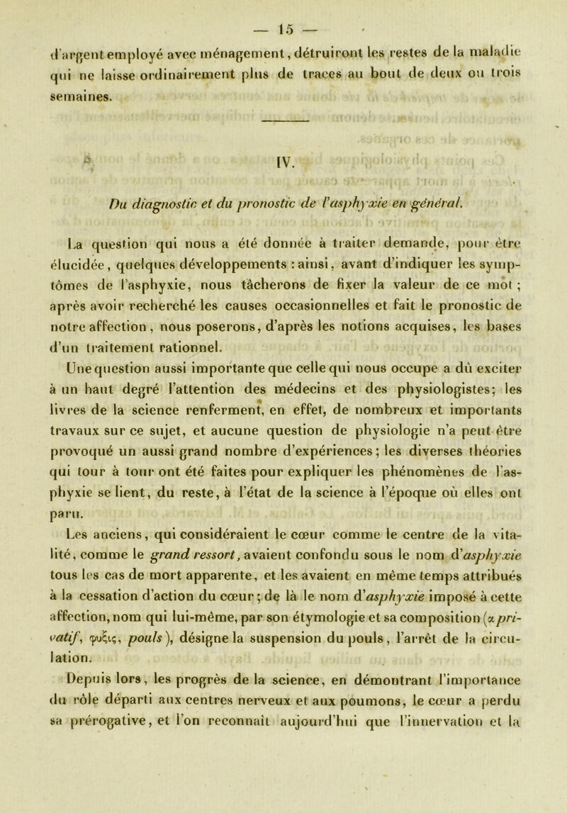 d’argent employé avec ménagement, détruiront les restes de la maladie qui ne laisse ordinairement plus de traces au bout de deux ou trois semaines. * IV. Du diagnostic et du pronostic de l’asphyxie en général. La question qui nous a été donnée à traiter demande, pour être élucidée, quelques développements : ainsi, avant d’indiquer les symp- tômes de l’asphyxie, nous tâcherons de fixer la valeur de ce mot ; après avoir recherché les causes occasionnelles et fait le pronostic de notre affection, nous poserons, d’après les notions acquises, les bases d’un traitement rationnel. Unequestion aussi importante que celle qui nous occupe a dû exciter à un haut degré l’attention des médecins et des physiologistes; les livres de la science renferment, en effet, de nombreux et importants travaux sur ce sujet, et aucune question de physiologie n’a peut être provoqué un aussi grand nombre d’expériences; les diverses théories qui tour à tour ont été faites pour expliquer les phénomènes de l'as- phyxie se lient, du reste, à l’état de la science à l’époque où elles ont paru. Les anciens, qui considéraient le cœur comme le centre de la vita- lité, comme le grand ressort, avaient confondu sous le nom à’asphyxie tous les cas de mort apparente, et les avaient en même temps attribués à la cessation d’action du cœur ; de là le nom d'asphyxie imposé à cette affection, nom qui lui-même, par son étymologie et sa composition (apri- vatif, <pu£iç, pouls), désigne la suspension du pouls, l’arrêt de la circu- lation. Depuis lors, les progrès de la science, en démontrant l’importance du rôle départi aux centres nerveux et aux poumons, le cœur a perdu sa prérogative, et l’on reconnaît aujourd’hui que l’innervation et la